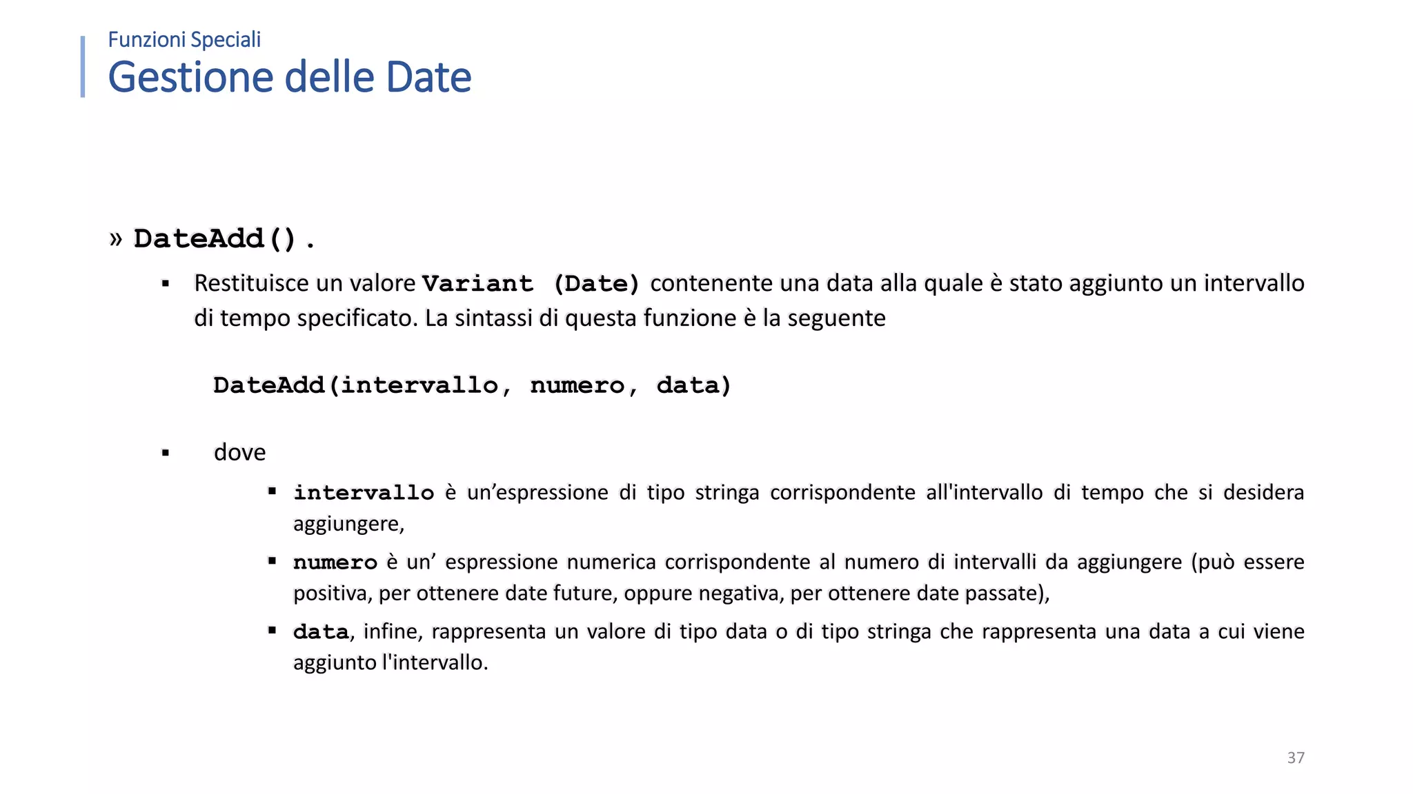 Funzioni Speciali Gestione delle Date » DateAdd().  Restituisce un valore Variant (Date) contenente una data alla quale è stato aggiunto un intervallo di tempo specificato. La sintassi di questa funzione è la seguente DateAdd(intervallo, numero, data)  dove  intervallo è un’espressione di tipo stringa corrispondente all'intervallo di tempo che si desidera aggiungere,  numero è un’ espressione numerica corrispondente al numero di intervalli da aggiungere (può essere positiva, per ottenere date future, oppure negativa, per ottenere date passate),  data, infine, rappresenta un valore di tipo data o di tipo stringa che rappresenta una data a cui viene aggiunto l'intervallo. 37 