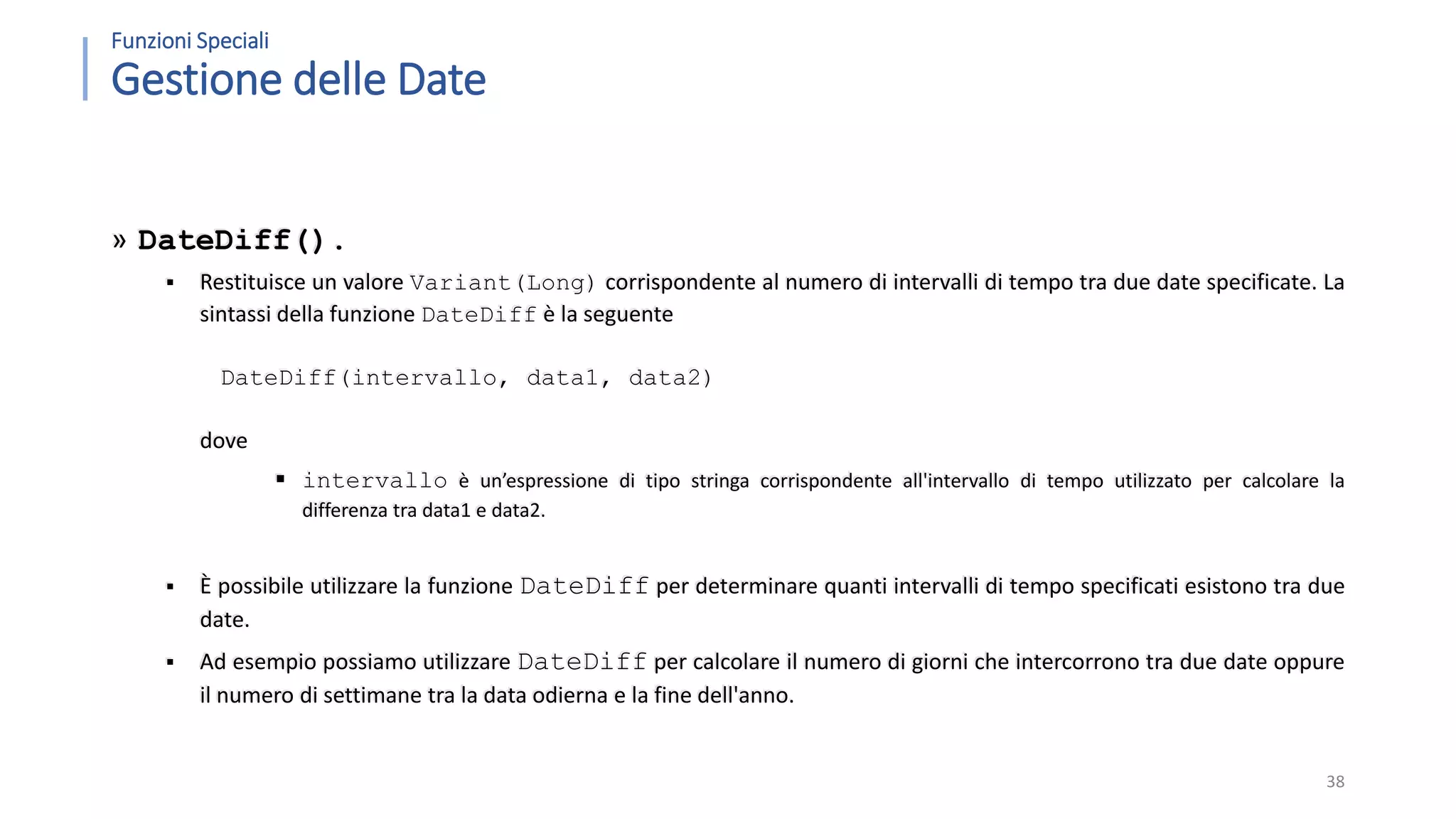 Funzioni Speciali Gestione delle Date » DateDiff().  Restituisce un valore Variant(Long) corrispondente al numero di intervalli di tempo tra due date specificate. La sintassi della funzione DateDiff è la seguente DateDiff(intervallo, data1, data2) dove  intervallo è un’espressione di tipo stringa corrispondente all'intervallo di tempo utilizzato per calcolare la differenza tra data1 e data2.  È possibile utilizzare la funzione DateDiff per determinare quanti intervalli di tempo specificati esistono tra due date.  Ad esempio possiamo utilizzare DateDiff per calcolare il numero di giorni che intercorrono tra due date oppure il numero di settimane tra la data odierna e la fine dell'anno. 38 