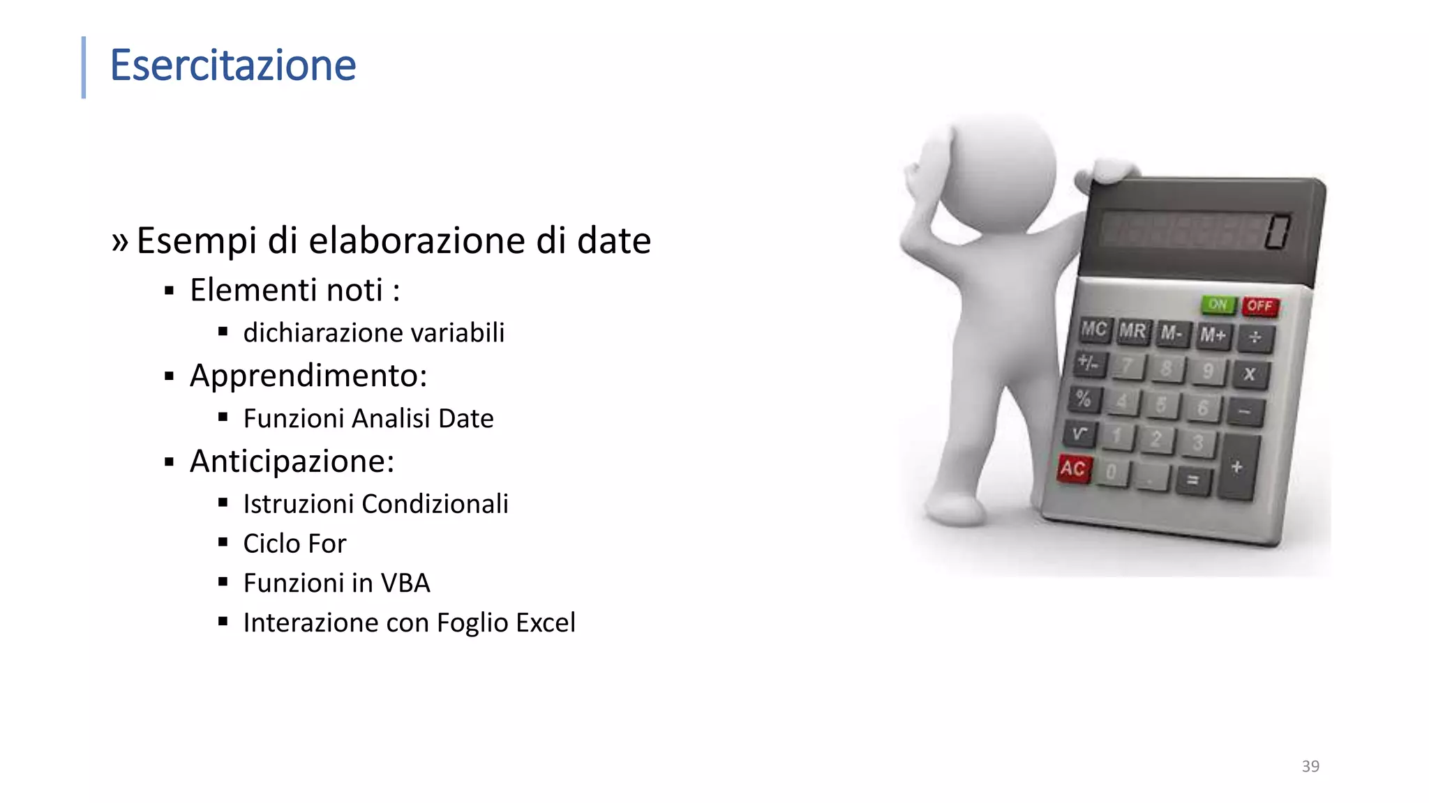 Esercitazione »Esempi di elaborazione di date  Elementi noti :  dichiarazione variabili  Apprendimento:  Funzioni Analisi Date  Anticipazione:  Istruzioni Condizionali  Ciclo For  Funzioni in VBA  Interazione con Foglio Excel 39 
