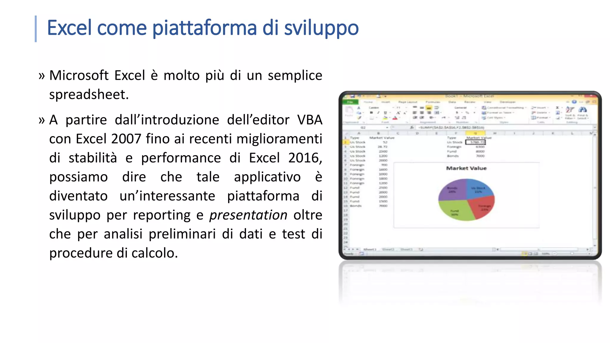 Excel come piattaforma di sviluppo » Microsoft Excel è molto più di un semplice spreadsheet. » A partire dall’introduzione dell’editor VBA con Excel 2007 fino ai recenti miglioramenti di stabilità e performance di Excel 2016, possiamo dire che tale applicativo è diventato un’interessante piattaforma di sviluppo per reporting e presentation oltre che per analisi preliminari di dati e test di procedure di calcolo. 