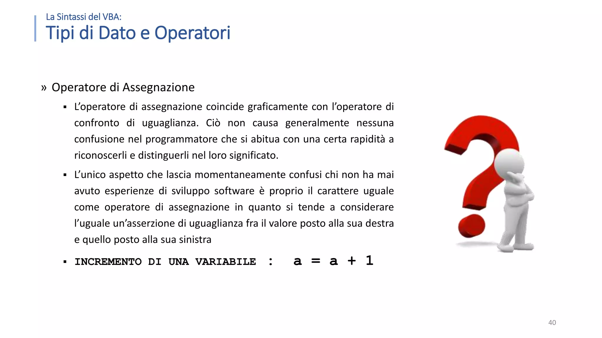 La Sintassi del VBA: Tipi di Dato e Operatori » Operatore di Assegnazione  L’operatore di assegnazione coincide graficamente con l’operatore di confronto di uguaglianza. Ciò non causa generalmente nessuna confusione nel programmatore che si abitua con una certa rapidità a riconoscerli e distinguerli nel loro significato.  L’unico aspetto che lascia momentaneamente confusi chi non ha mai avuto esperienze di sviluppo software è proprio il carattere uguale come operatore di assegnazione in quanto si tende a considerare l’uguale un’asserzione di uguaglianza fra il valore posto alla sua destra e quello posto alla sua sinistra  INCREMENTO DI UNA VARIABILE : a = a + 1 40 