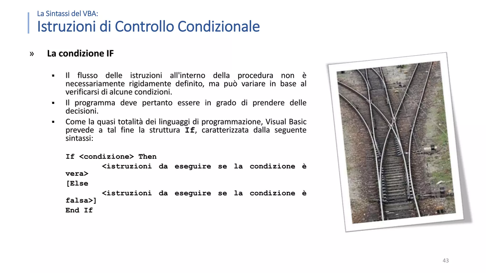 La Sintassi del VBA: Istruzioni di Controllo Condizionale » La condizione IF  Il flusso delle istruzioni all'interno della procedura non è necessariamente rigidamente definito, ma può variare in base al verificarsi di alcune condizioni.  Il programma deve pertanto essere in grado di prendere delle decisioni.  Come la quasi totalità dei linguaggi di programmazione, Visual Basic prevede a tal fine la struttura If, caratterizzata dalla seguente sintassi: If <condizione> Then <istruzioni da eseguire se la condizione è vera> [Else <istruzioni da eseguire se la condizione è falsa>] End If 43 