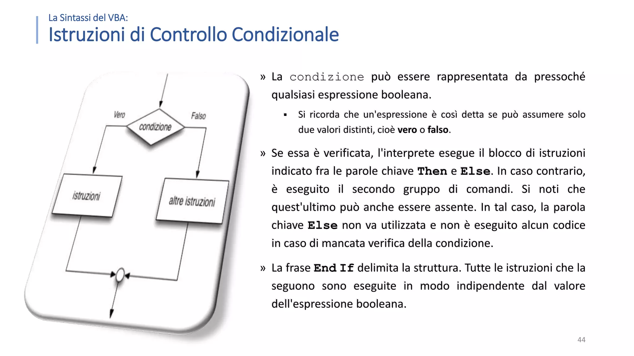 La Sintassi del VBA: Istruzioni di Controllo Condizionale » La condizione può essere rappresentata da pressoché qualsiasi espressione booleana.  Si ricorda che un'espressione è così detta se può assumere solo due valori distinti, cioè vero o falso. » Se essa è verificata, l'interprete esegue il blocco di istruzioni indicato fra le parole chiave Then e Else. In caso contrario, è eseguito il secondo gruppo di comandi. Si noti che quest'ultimo può anche essere assente. In tal caso, la parola chiave Else non va utilizzata e non è eseguito alcun codice in caso di mancata verifica della condizione. » La frase End If delimita la struttura. Tutte le istruzioni che la seguono sono eseguite in modo indipendente dal valore dell'espressione booleana. 44 