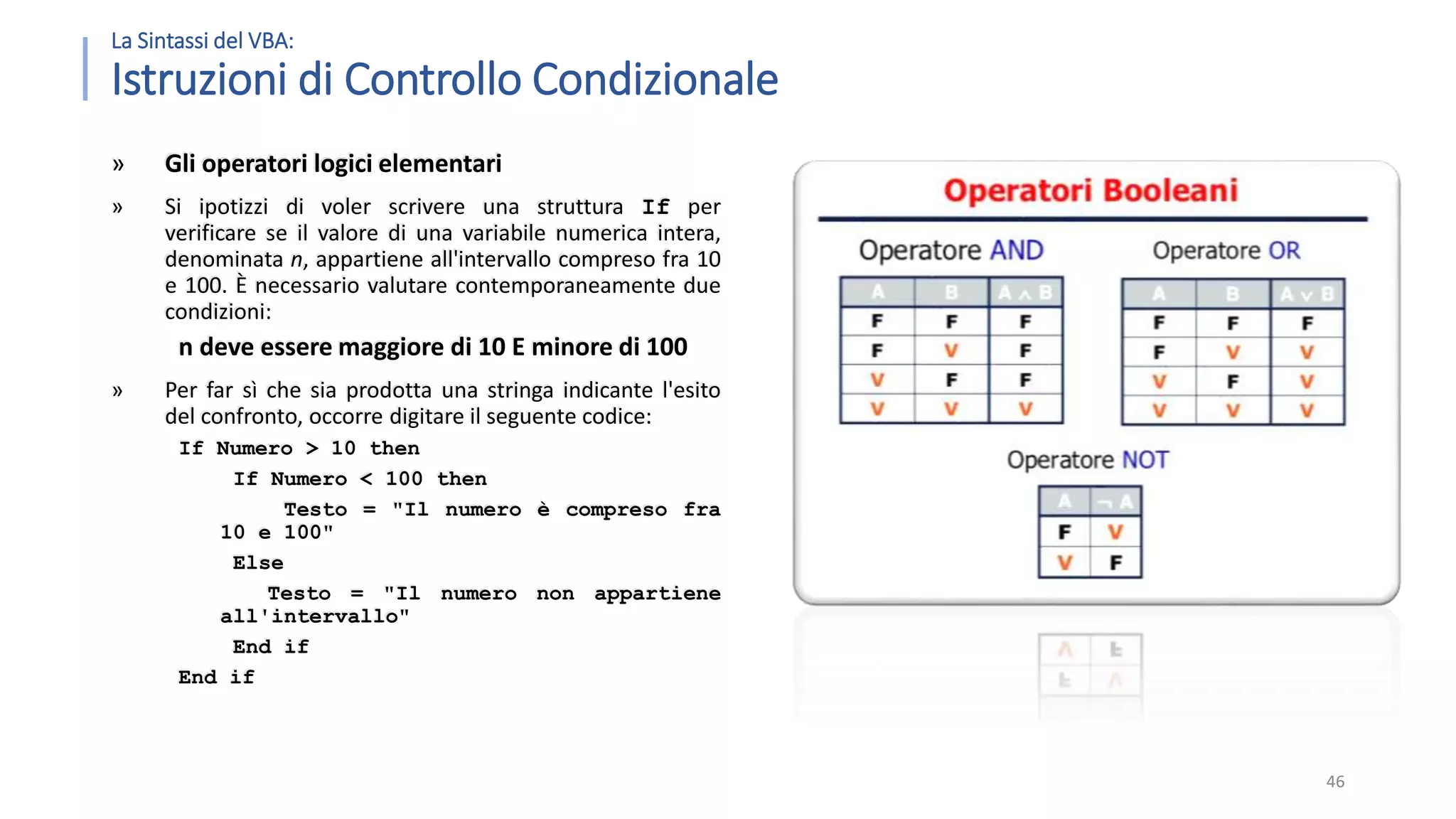 La Sintassi del VBA: Istruzioni di Controllo Condizionale » Gli operatori logici elementari » Si ipotizzi di voler scrivere una struttura If per verificare se il valore di una variabile numerica intera, denominata n, appartiene all'intervallo compreso fra 10 e 100. È necessario valutare contemporaneamente due condizioni: n deve essere maggiore di 10 E minore di 100 » Per far sì che sia prodotta una stringa indicante l'esito del confronto, occorre digitare il seguente codice: If Numero > 10 then If Numero < 100 then Testo = "Il numero è compreso fra 10 e 100" Else Testo = "Il numero non appartiene all'intervallo" End if End if 46 