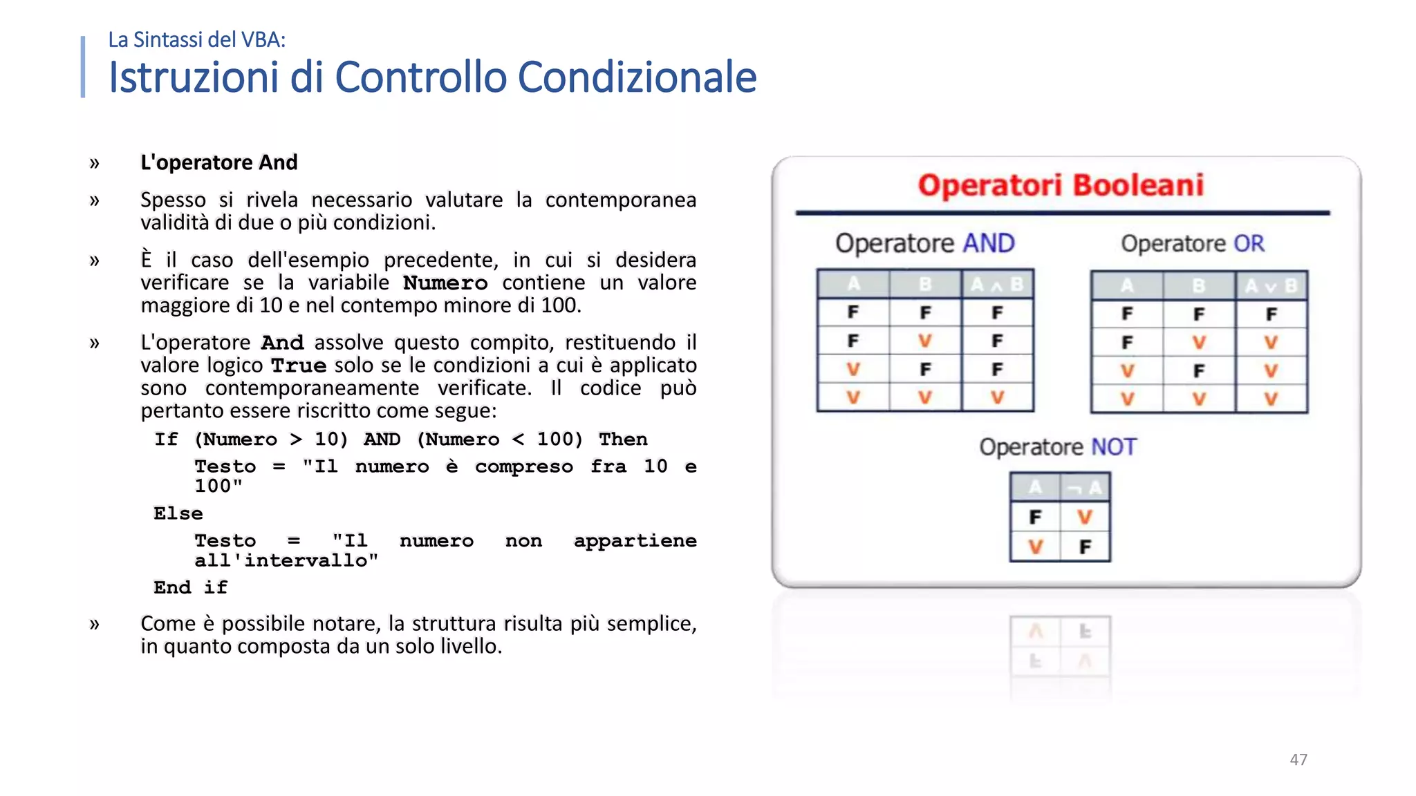 La Sintassi del VBA: Istruzioni di Controllo Condizionale » L'operatore And » Spesso si rivela necessario valutare la contemporanea validità di due o più condizioni. » È il caso dell'esempio precedente, in cui si desidera verificare se la variabile Numero contiene un valore maggiore di 10 e nel contempo minore di 100. » L'operatore And assolve questo compito, restituendo il valore logico True solo se le condizioni a cui è applicato sono contemporaneamente verificate. Il codice può pertanto essere riscritto come segue: If (Numero > 10) AND (Numero < 100) Then Testo = "Il numero è compreso fra 10 e 100" Else Testo = "Il numero non appartiene all'intervallo" End if » Come è possibile notare, la struttura risulta più semplice, in quanto composta da un solo livello. 47 