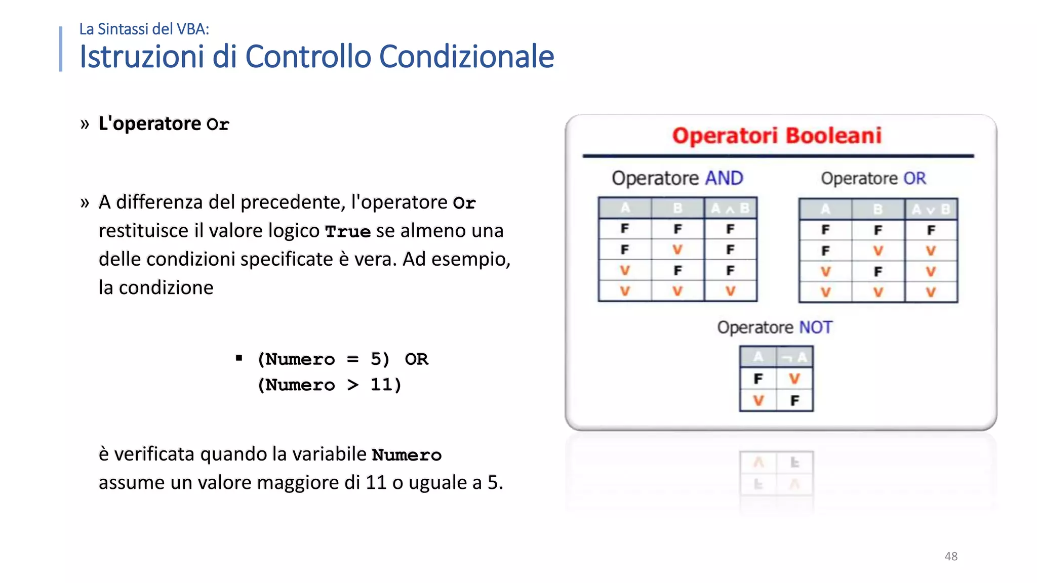 La Sintassi del VBA: Istruzioni di Controllo Condizionale » L'operatore Or » A differenza del precedente, l'operatore Or restituisce il valore logico True se almeno una delle condizioni specificate è vera. Ad esempio, la condizione  (Numero = 5) OR (Numero > 11) è verificata quando la variabile Numero assume un valore maggiore di 11 o uguale a 5. 48 