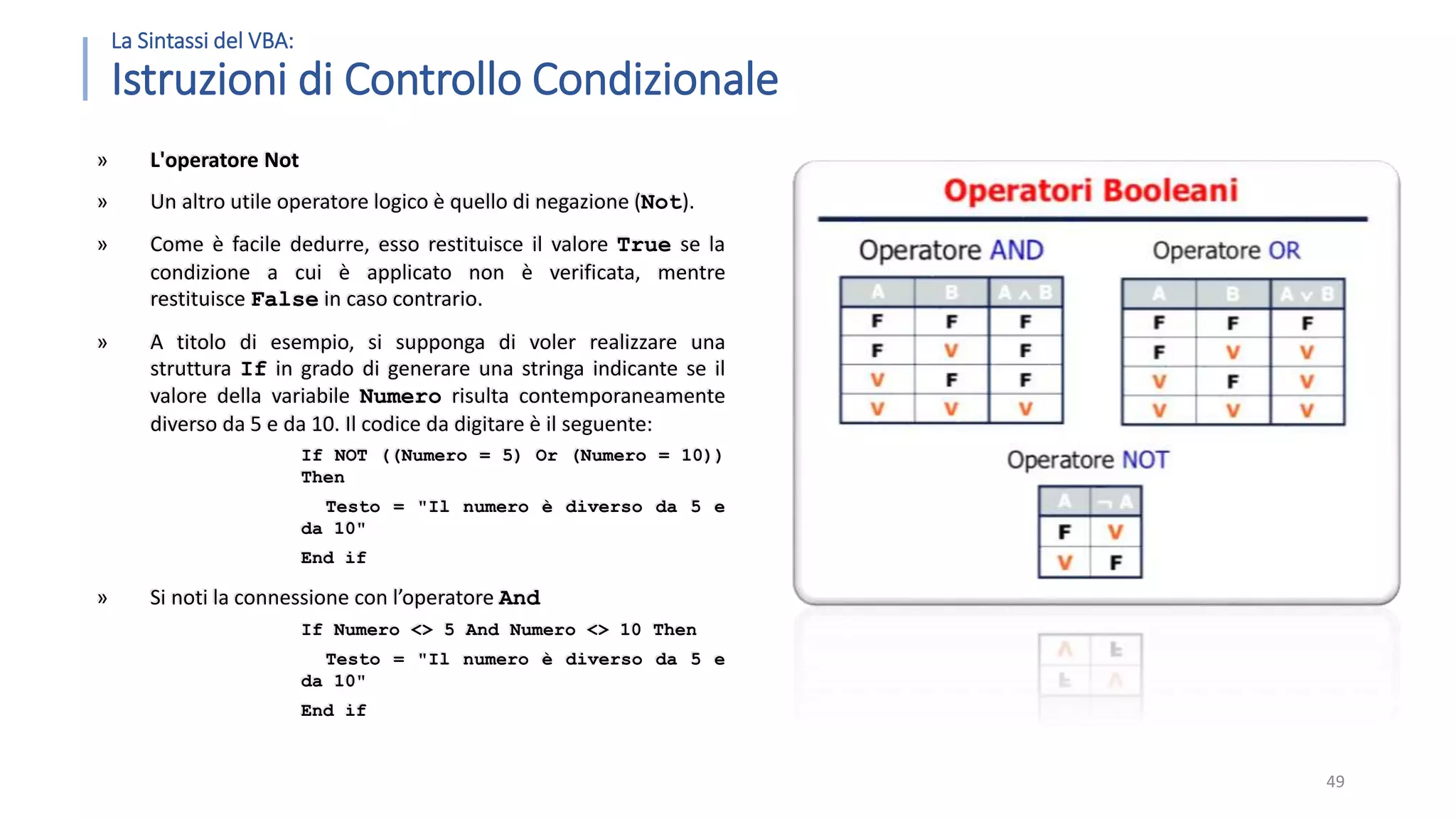 La Sintassi del VBA: Istruzioni di Controllo Condizionale » L'operatore Not » Un altro utile operatore logico è quello di negazione (Not). » Come è facile dedurre, esso restituisce il valore True se la condizione a cui è applicato non è verificata, mentre restituisce False in caso contrario. » A titolo di esempio, si supponga di voler realizzare una struttura If in grado di generare una stringa indicante se il valore della variabile Numero risulta contemporaneamente diverso da 5 e da 10. Il codice da digitare è il seguente: If NOT ((Numero = 5) Or (Numero = 10)) Then Testo = "Il numero è diverso da 5 e da 10" End if » Si noti la connessione con l’operatore And If Numero <> 5 And Numero <> 10 Then Testo = "Il numero è diverso da 5 e da 10" End if 49 