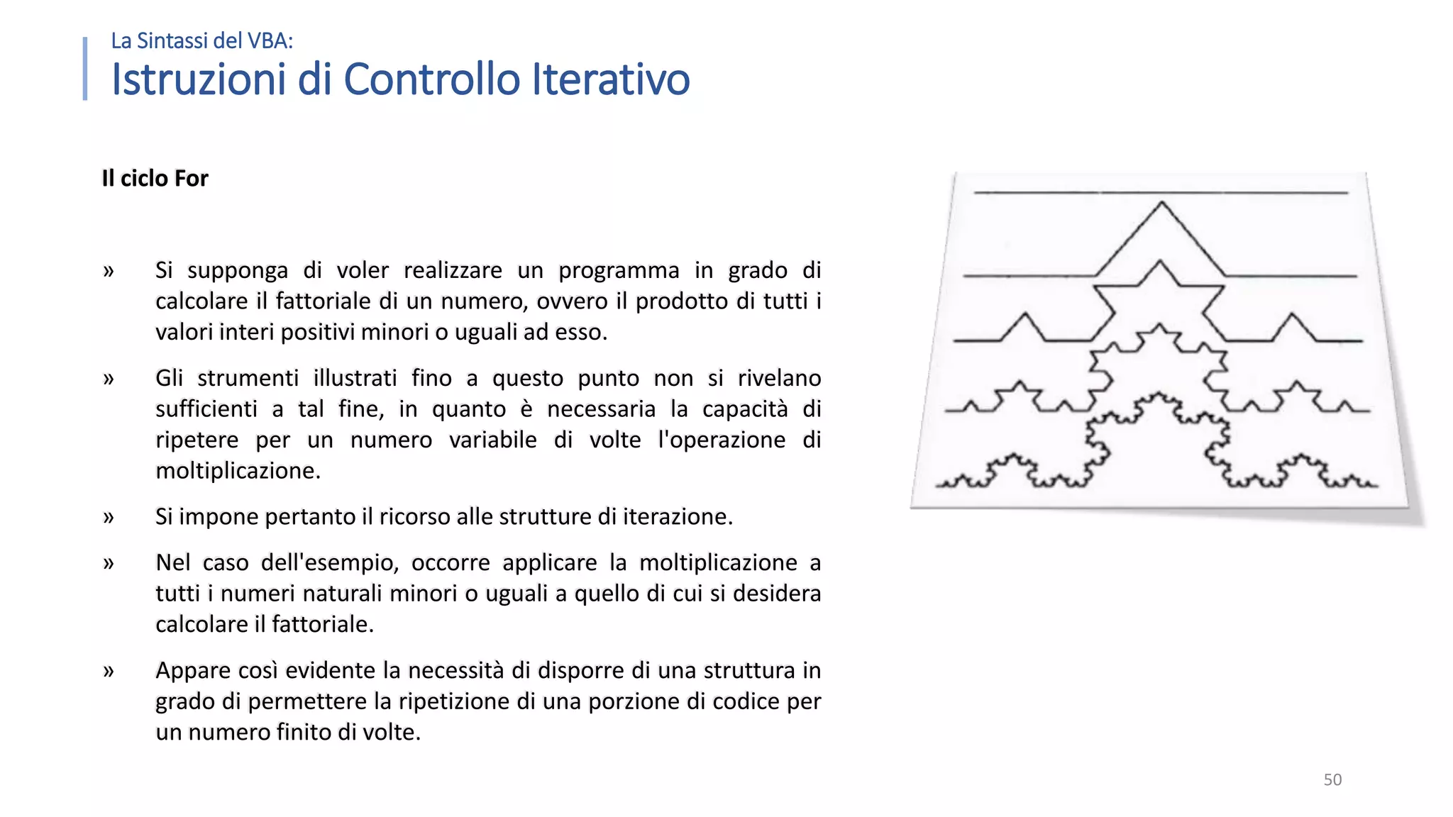La Sintassi del VBA: Istruzioni di Controllo Iterativo Il ciclo For » Si supponga di voler realizzare un programma in grado di calcolare il fattoriale di un numero, ovvero il prodotto di tutti i valori interi positivi minori o uguali ad esso. » Gli strumenti illustrati fino a questo punto non si rivelano sufficienti a tal fine, in quanto è necessaria la capacità di ripetere per un numero variabile di volte l'operazione di moltiplicazione. » Si impone pertanto il ricorso alle strutture di iterazione. » Nel caso dell'esempio, occorre applicare la moltiplicazione a tutti i numeri naturali minori o uguali a quello di cui si desidera calcolare il fattoriale. » Appare così evidente la necessità di disporre di una struttura in grado di permettere la ripetizione di una porzione di codice per un numero finito di volte. 50 