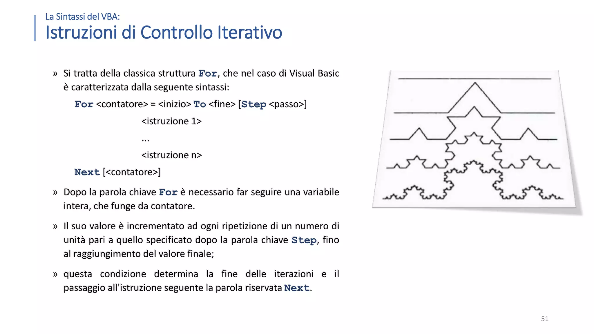 La Sintassi del VBA: Istruzioni di Controllo Iterativo » Si tratta della classica struttura For, che nel caso di Visual Basic è caratterizzata dalla seguente sintassi: For <contatore> = <inizio> To <fine> [Step <passo>] <istruzione 1> ... <istruzione n> Next [<contatore>] » Dopo la parola chiave For è necessario far seguire una variabile intera, che funge da contatore. » Il suo valore è incrementato ad ogni ripetizione di un numero di unità pari a quello specificato dopo la parola chiave Step, fino al raggiungimento del valore finale; » questa condizione determina la fine delle iterazioni e il passaggio all'istruzione seguente la parola riservata Next. 51 