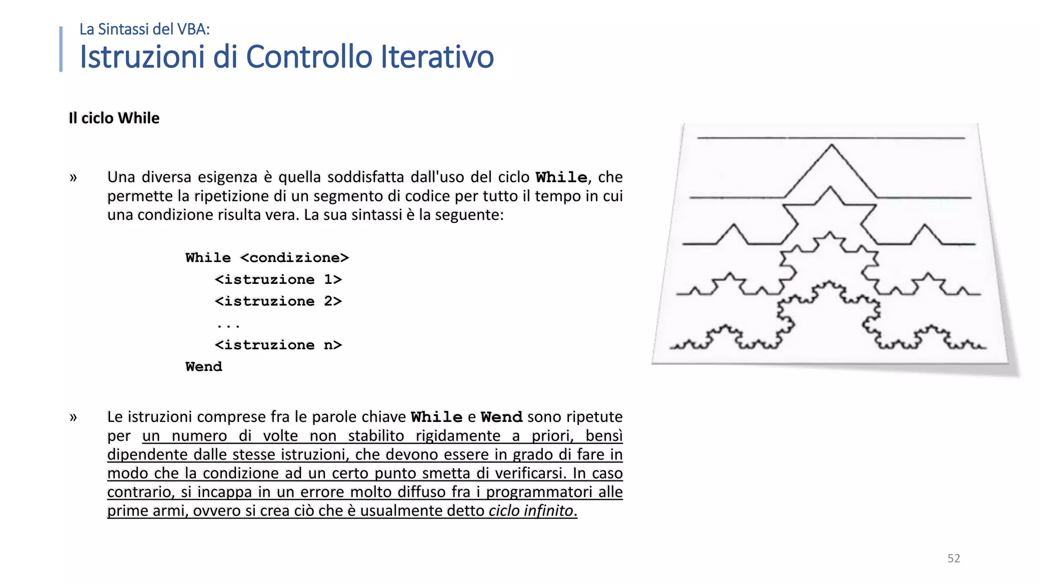 La Sintassi del VBA: Istruzioni di Controllo Iterativo Il ciclo While » Una diversa esigenza è quella soddisfatta dall'uso del ciclo While, che permette la ripetizione di un segmento di codice per tutto il tempo in cui una condizione risulta vera. La sua sintassi è la seguente: While <condizione> <istruzione 1> <istruzione 2> ... <istruzione n> Wend » Le istruzioni comprese fra le parole chiave While e Wend sono ripetute per un numero di volte non stabilito rigidamente a priori, bensì dipendente dalle stesse istruzioni, che devono essere in grado di fare in modo che la condizione ad un certo punto smetta di verificarsi. In caso contrario, si incappa in un errore molto diffuso fra i programmatori alle prime armi, ovvero si crea ciò che è usualmente detto ciclo infinito. 52 