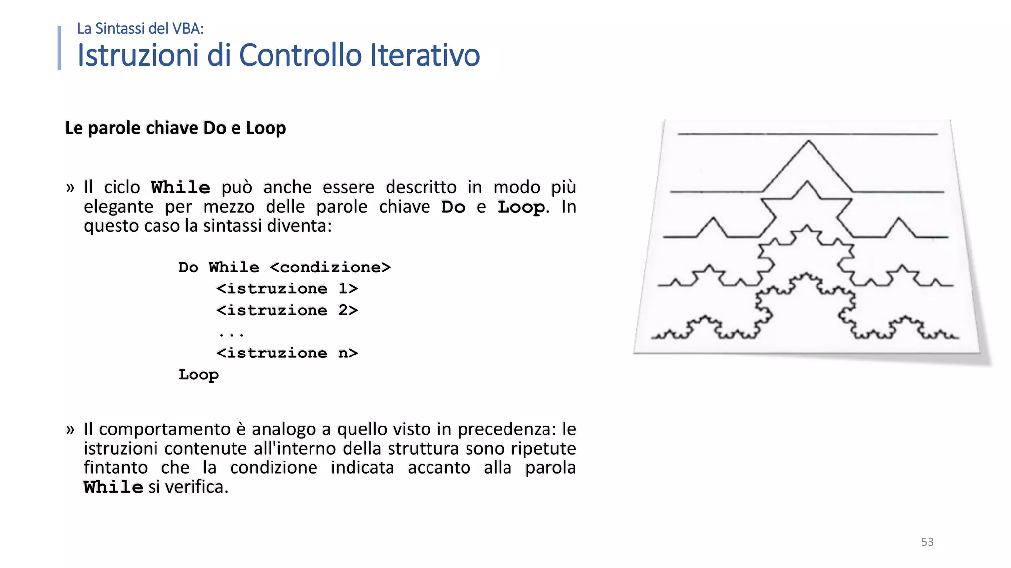 La Sintassi del VBA: Istruzioni di Controllo Iterativo Le parole chiave Do e Loop » Il ciclo While può anche essere descritto in modo più elegante per mezzo delle parole chiave Do e Loop. In questo caso la sintassi diventa: Do While <condizione> <istruzione 1> <istruzione 2> ... <istruzione n> Loop » Il comportamento è analogo a quello visto in precedenza: le istruzioni contenute all'interno della struttura sono ripetute fintanto che la condizione indicata accanto alla parola While si verifica. 53 