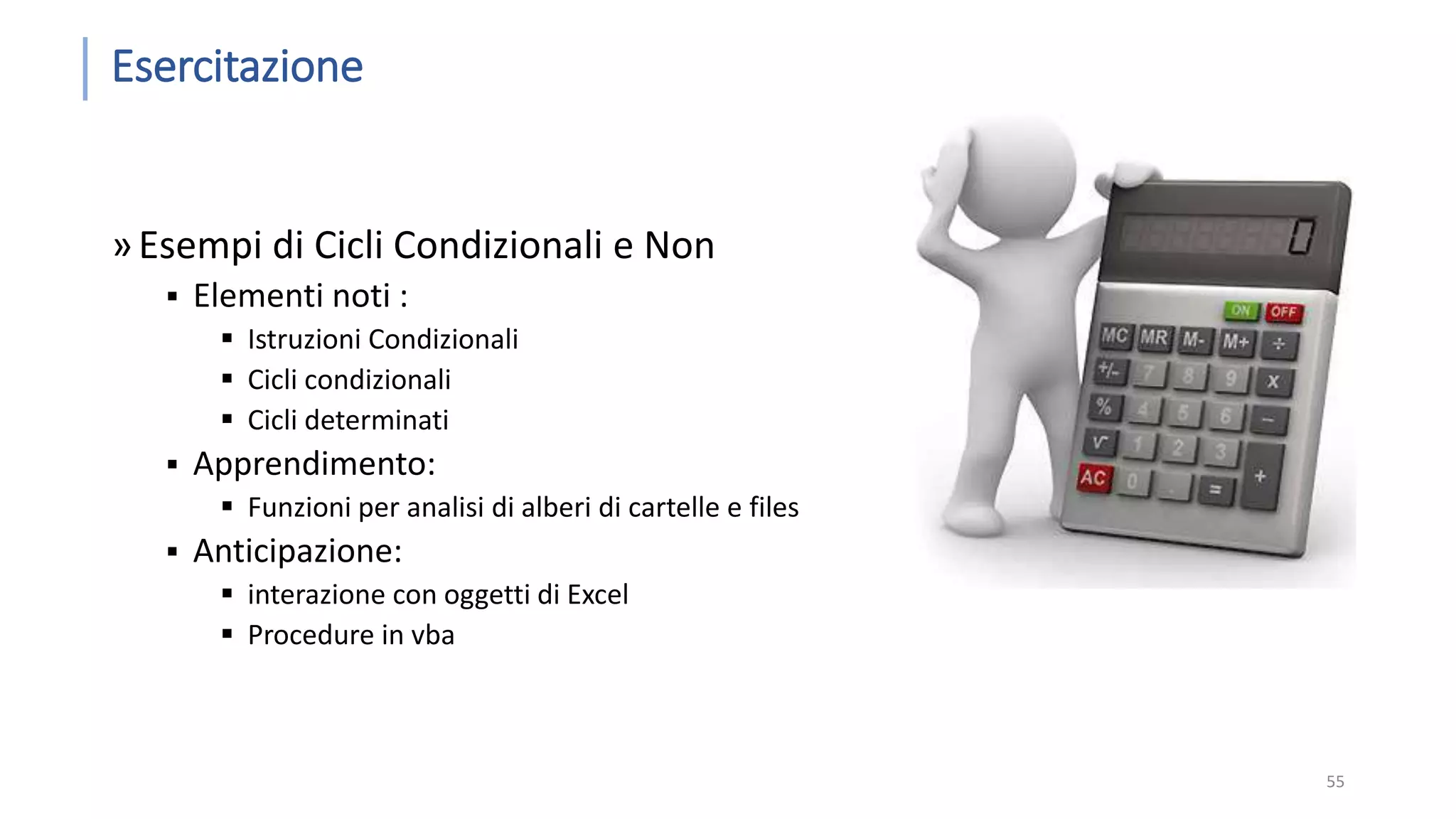 Esercitazione »Esempi di Cicli Condizionali e Non  Elementi noti :  Istruzioni Condizionali  Cicli condizionali  Cicli determinati  Apprendimento:  Funzioni per analisi di alberi di cartelle e files  Anticipazione:  interazione con oggetti di Excel  Procedure in vba 55 