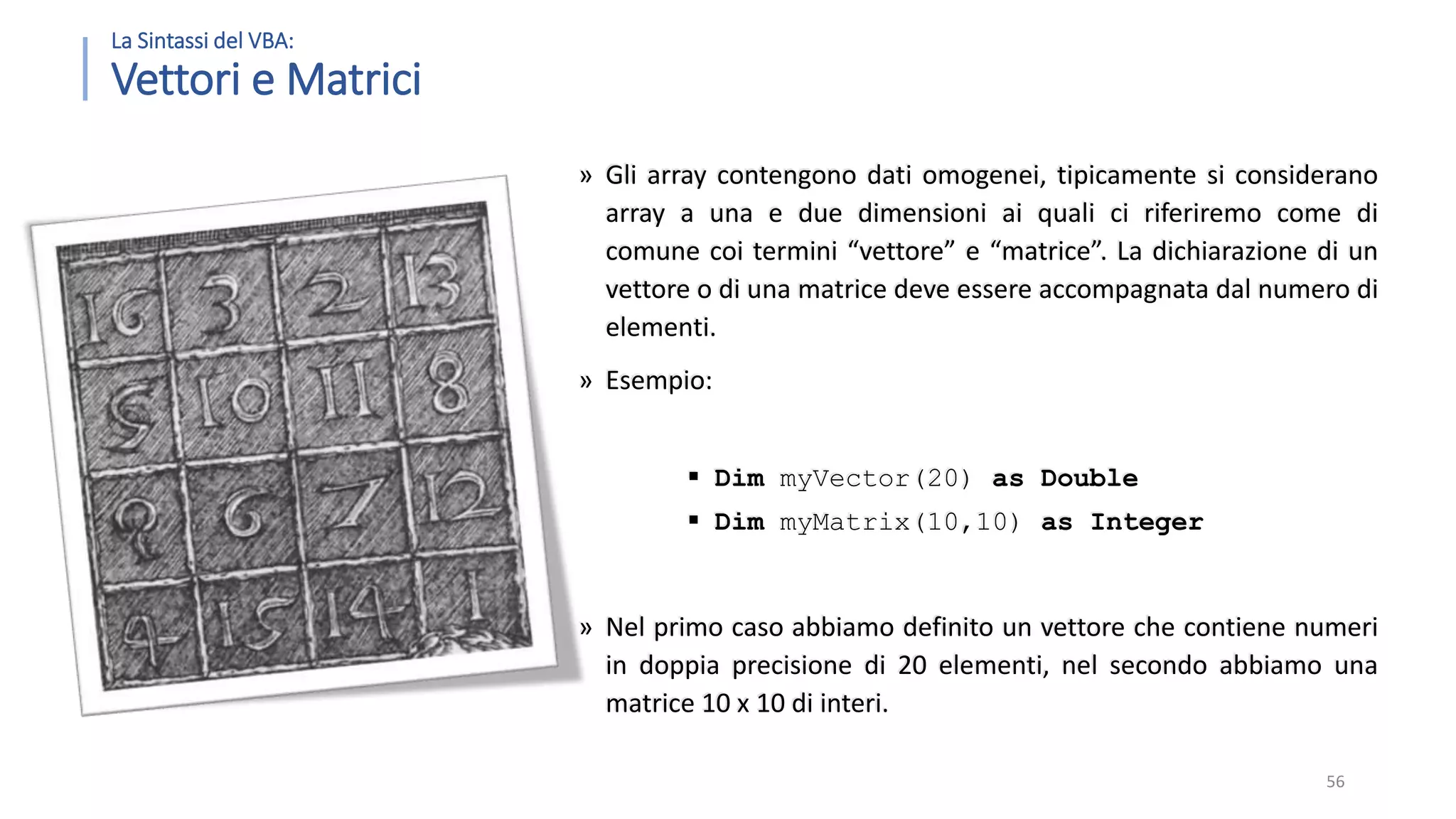 La Sintassi del VBA: Vettori e Matrici » Gli array contengono dati omogenei, tipicamente si considerano array a una e due dimensioni ai quali ci riferiremo come di comune coi termini “vettore” e “matrice”. La dichiarazione di un vettore o di una matrice deve essere accompagnata dal numero di elementi. » Esempio:  Dim myVector(20) as Double  Dim myMatrix(10,10) as Integer » Nel primo caso abbiamo definito un vettore che contiene numeri in doppia precisione di 20 elementi, nel secondo abbiamo una matrice 10 x 10 di interi. 56 