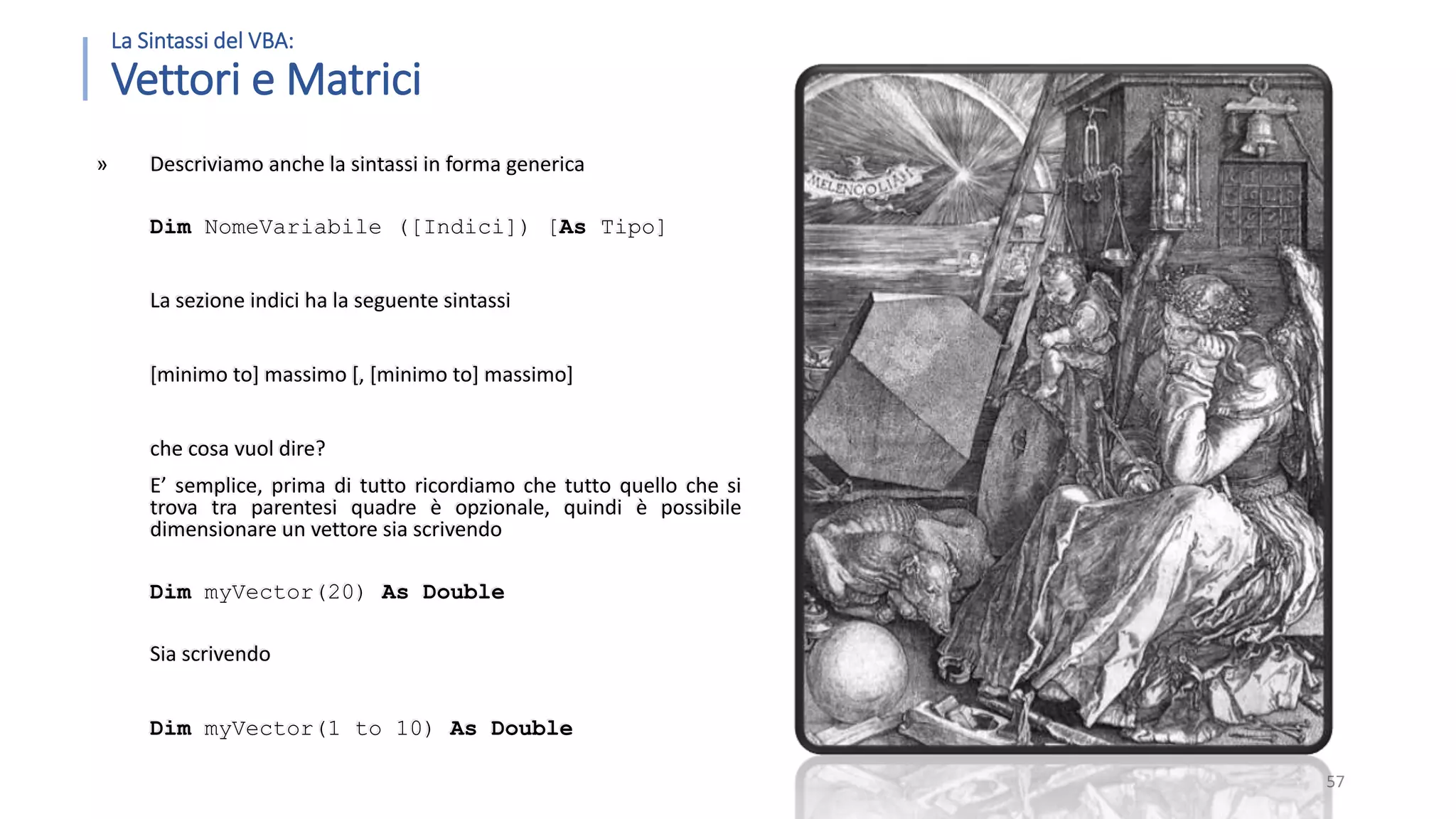 La Sintassi del VBA: Vettori e Matrici » Descriviamo anche la sintassi in forma generica Dim NomeVariabile ([Indici]) [As Tipo] La sezione indici ha la seguente sintassi [minimo to] massimo [, [minimo to] massimo] che cosa vuol dire? E’ semplice, prima di tutto ricordiamo che tutto quello che si trova tra parentesi quadre è opzionale, quindi è possibile dimensionare un vettore sia scrivendo Dim myVector(20) As Double Sia scrivendo Dim myVector(1 to 10) As Double 57 