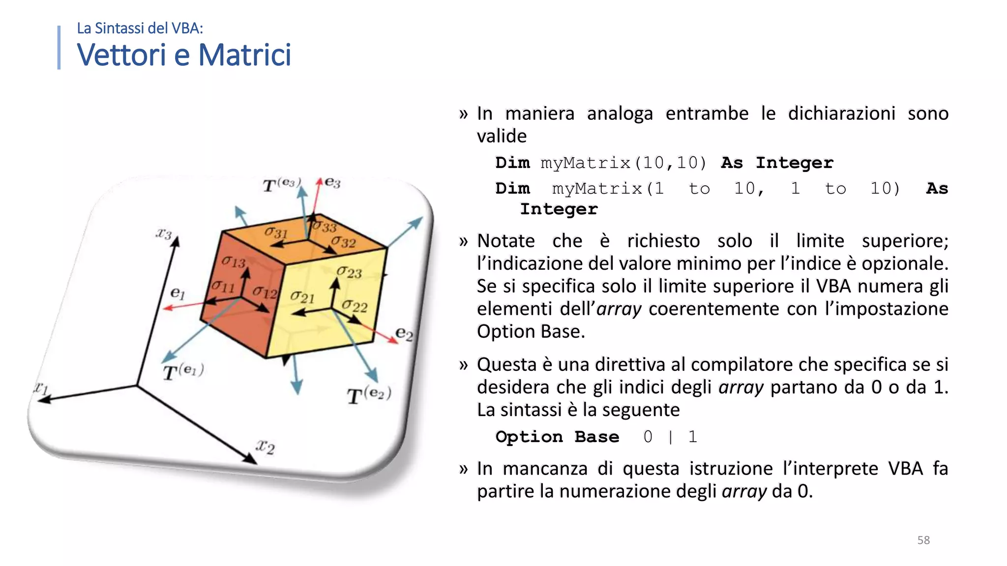La Sintassi del VBA: Vettori e Matrici » In maniera analoga entrambe le dichiarazioni sono valide Dim myMatrix(10,10) As Integer Dim myMatrix(1 to 10, 1 to 10) As Integer » Notate che è richiesto solo il limite superiore; l’indicazione del valore minimo per l’indice è opzionale. Se si specifica solo il limite superiore il VBA numera gli elementi dell’array coerentemente con l’impostazione Option Base. » Questa è una direttiva al compilatore che specifica se si desidera che gli indici degli array partano da 0 o da 1. La sintassi è la seguente Option Base 0 | 1 » In mancanza di questa istruzione l’interprete VBA fa partire la numerazione degli array da 0. 58 
