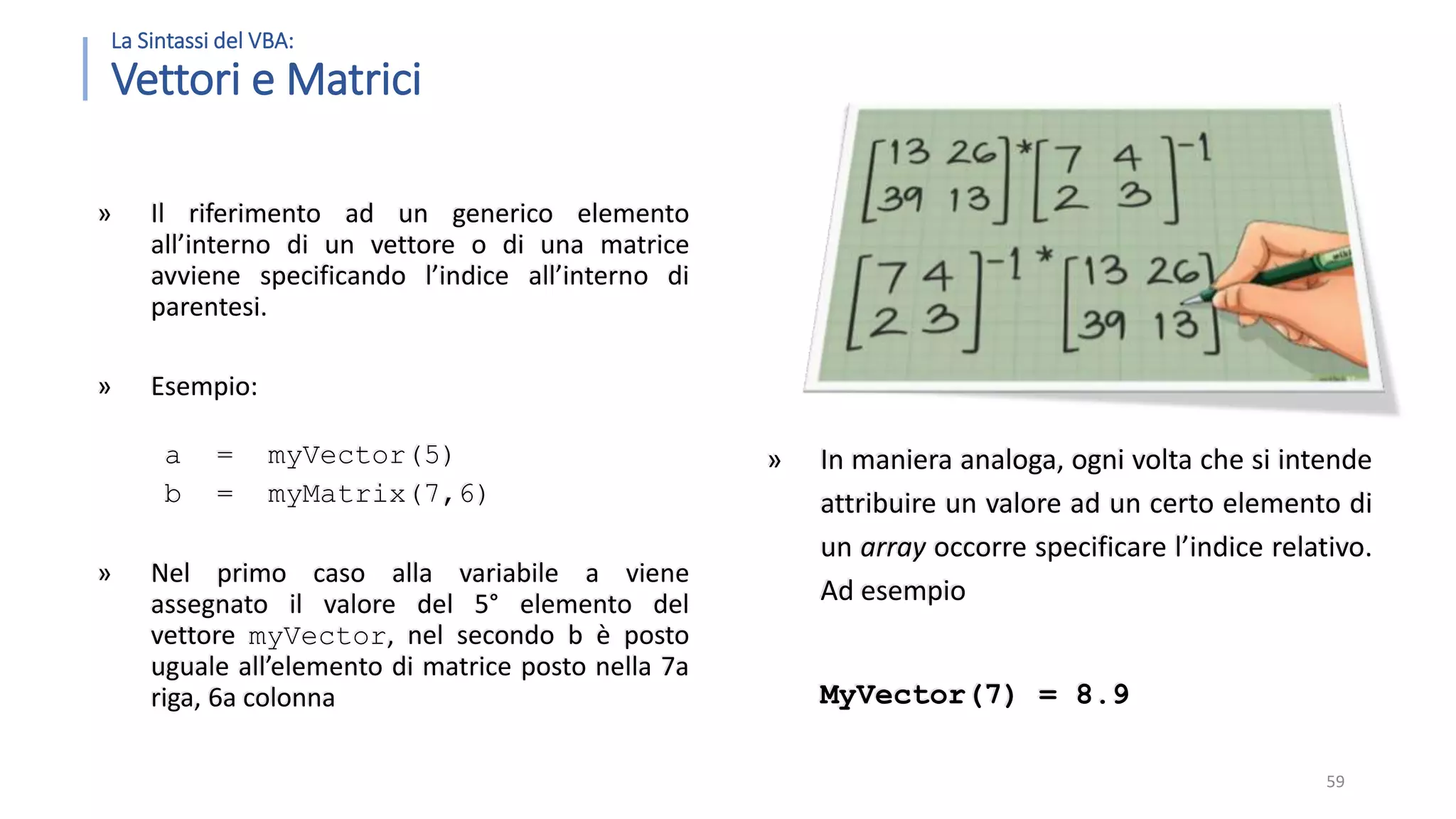 La Sintassi del VBA: Vettori e Matrici » Il riferimento ad un generico elemento all’interno di un vettore o di una matrice avviene specificando l’indice all’interno di parentesi. » Esempio: a = myVector(5) b = myMatrix(7,6) » Nel primo caso alla variabile a viene assegnato il valore del 5° elemento del vettore myVector, nel secondo b è posto uguale all’elemento di matrice posto nella 7a riga, 6a colonna 59 » In maniera analoga, ogni volta che si intende attribuire un valore ad un certo elemento di un array occorre specificare l’indice relativo. Ad esempio MyVector(7) = 8.9 