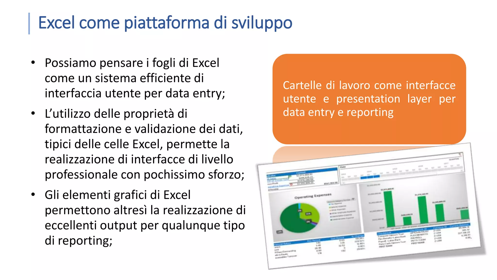 Excel come piattaforma di sviluppo • Possiamo pensare i fogli di Excel come un sistema efficiente di interfaccia utente per data entry; • L’utilizzo delle proprietà di formattazione e validazione dei dati, tipici delle celle Excel, permette la realizzazione di interfacce di livello professionale con pochissimo sforzo; • Gli elementi grafici di Excel permettono altresì la realizzazione di eccellenti output per qualunque tipo di reporting; Cartelle di lavoro come interfacce utente e presentation layer per data entry e reporting 