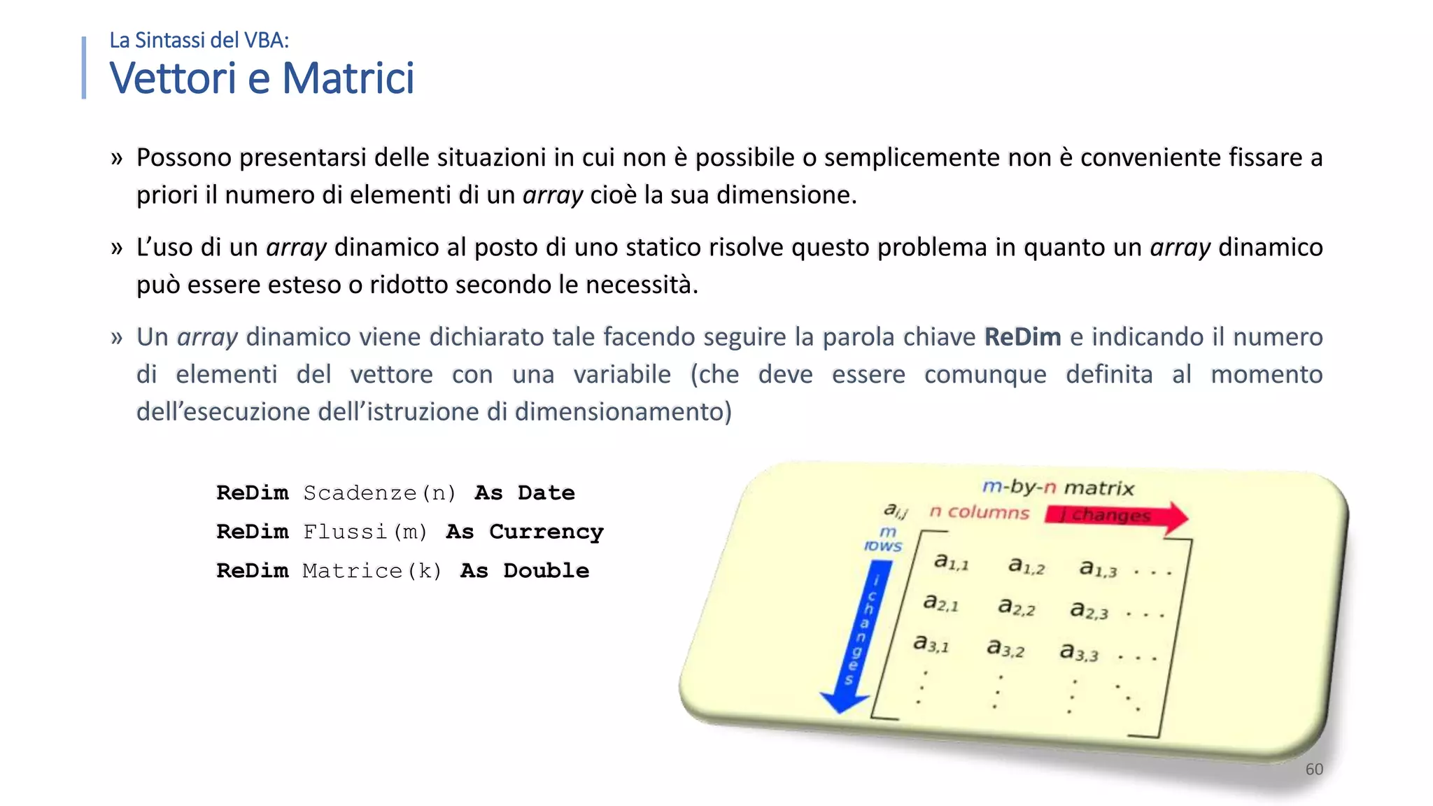 La Sintassi del VBA: Vettori e Matrici » Possono presentarsi delle situazioni in cui non è possibile o semplicemente non è conveniente fissare a priori il numero di elementi di un array cioè la sua dimensione. » L’uso di un array dinamico al posto di uno statico risolve questo problema in quanto un array dinamico può essere esteso o ridotto secondo le necessità. » Un array dinamico viene dichiarato tale facendo seguire la parola chiave ReDim e indicando il numero di elementi del vettore con una variabile (che deve essere comunque definita al momento dell’esecuzione dell’istruzione di dimensionamento) ReDim Scadenze(n) As Date ReDim Flussi(m) As Currency ReDim Matrice(k) As Double 60 