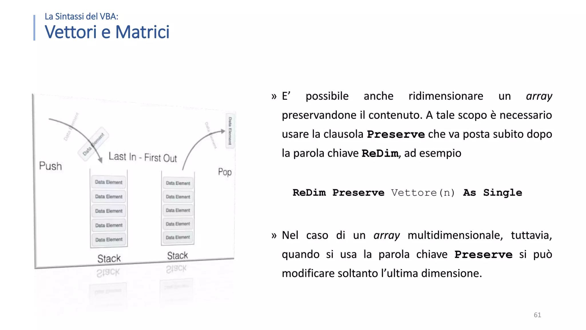 La Sintassi del VBA: Vettori e Matrici » E’ possibile anche ridimensionare un array preservandone il contenuto. A tale scopo è necessario usare la clausola Preserve che va posta subito dopo la parola chiave ReDim, ad esempio ReDim Preserve Vettore(n) As Single » Nel caso di un array multidimensionale, tuttavia, quando si usa la parola chiave Preserve si può modificare soltanto l’ultima dimensione. 61 
