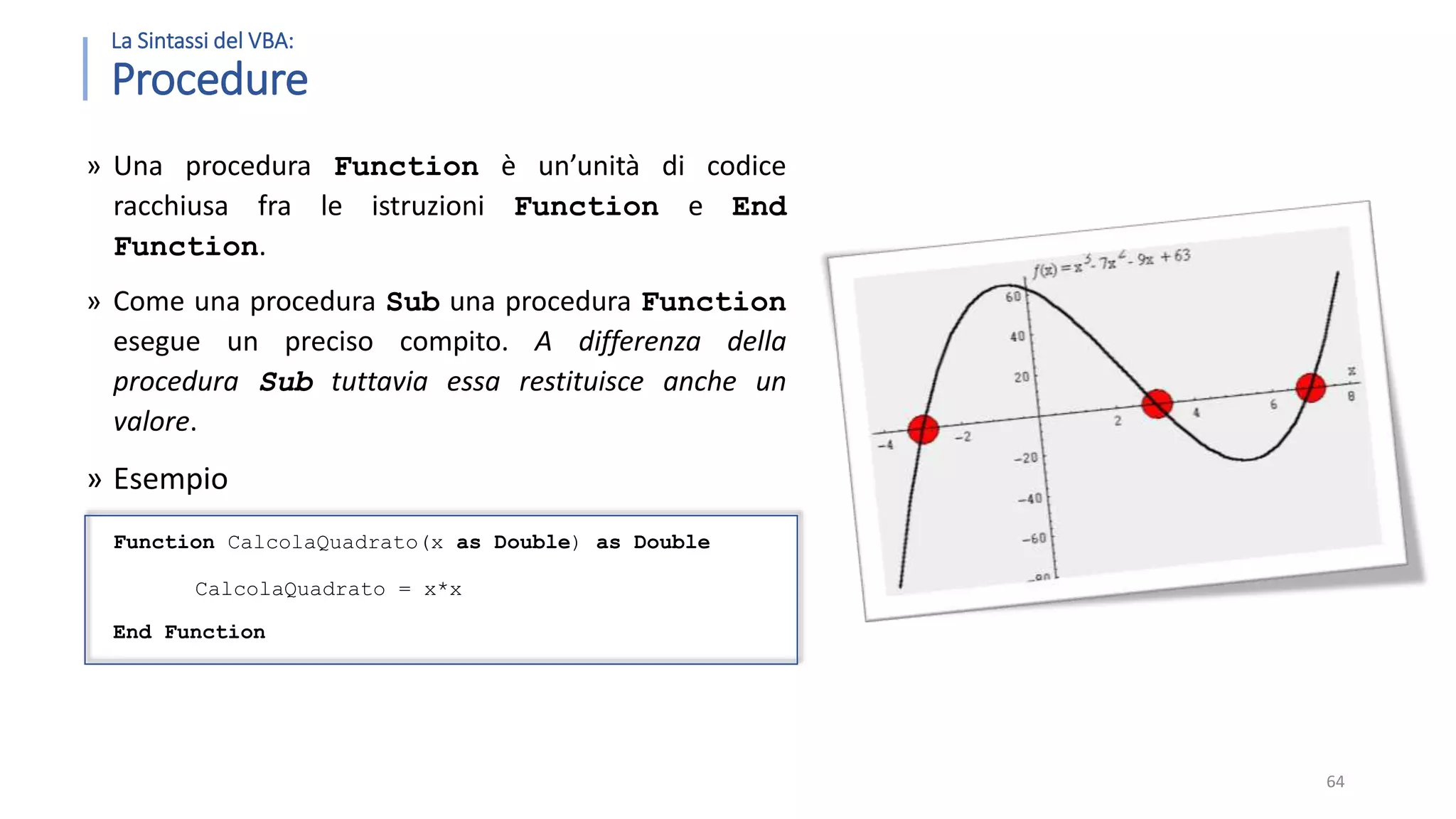 La Sintassi del VBA: Procedure » Una procedura Function è un’unità di codice racchiusa fra le istruzioni Function e End Function. » Come una procedura Sub una procedura Function esegue un preciso compito. A differenza della procedura Sub tuttavia essa restituisce anche un valore. » Esempio Function CalcolaQuadrato(x as Double) as Double CalcolaQuadrato = x*x End Function 64 