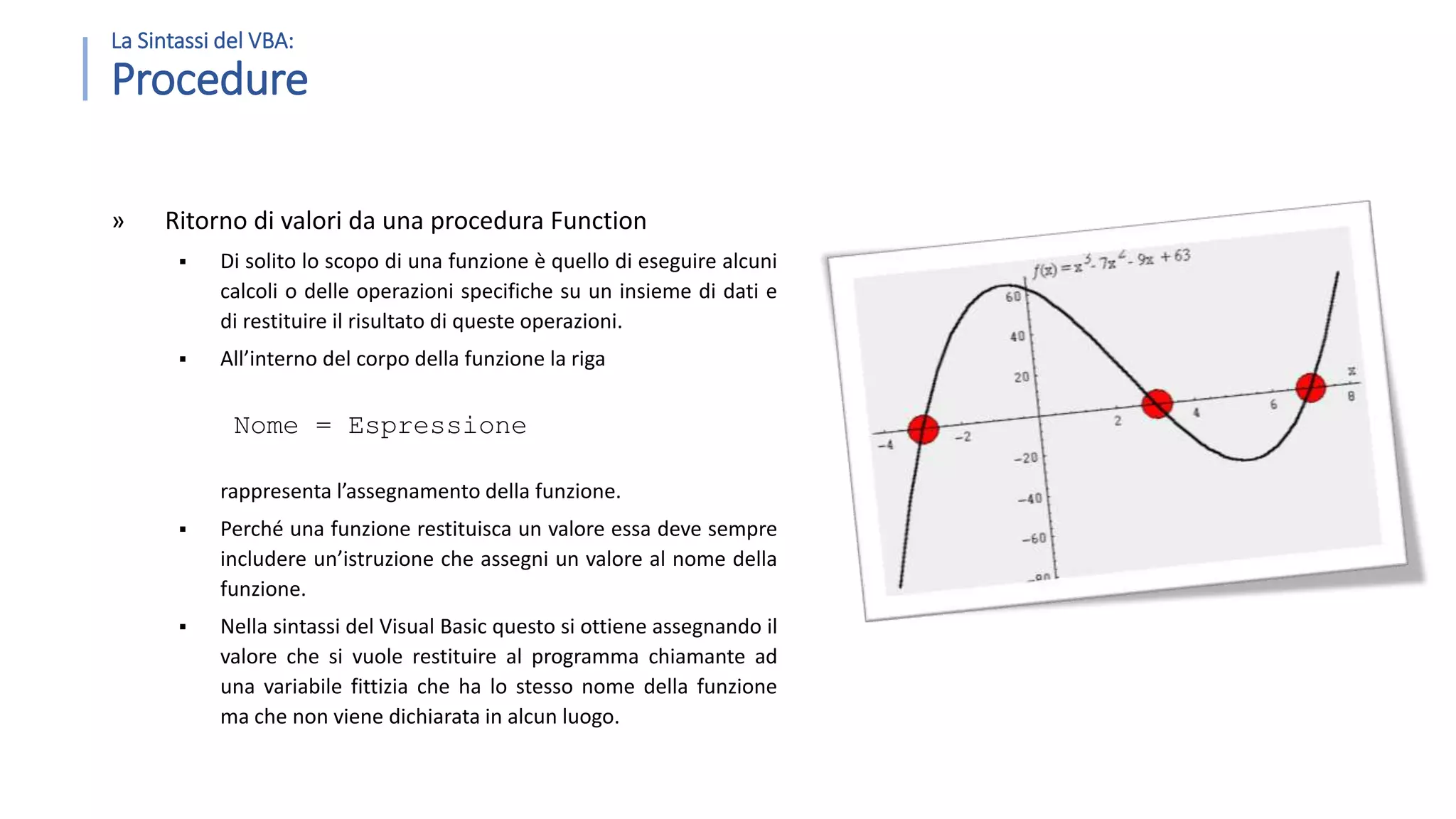 » Ritorno di valori da una procedura Function  Di solito lo scopo di una funzione è quello di eseguire alcuni calcoli o delle operazioni specifiche su un insieme di dati e di restituire il risultato di queste operazioni.  All’interno del corpo della funzione la riga Nome = Espressione rappresenta l’assegnamento della funzione.  Perché una funzione restituisca un valore essa deve sempre includere un’istruzione che assegni un valore al nome della funzione.  Nella sintassi del Visual Basic questo si ottiene assegnando il valore che si vuole restituire al programma chiamante ad una variabile fittizia che ha lo stesso nome della funzione ma che non viene dichiarata in alcun luogo. La Sintassi del VBA: Procedure 