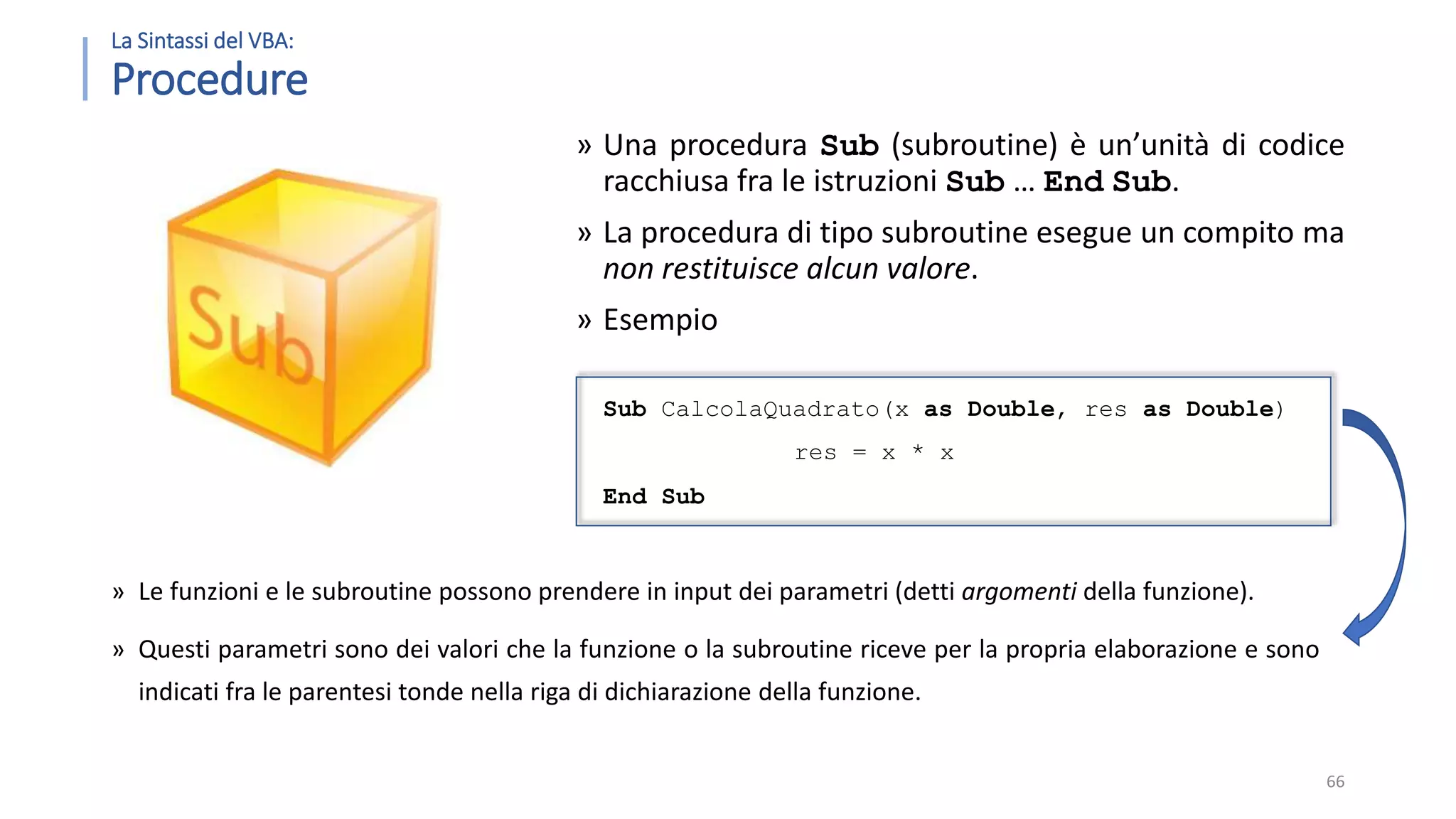 La Sintassi del VBA: Procedure » Una procedura Sub (subroutine) è un’unità di codice racchiusa fra le istruzioni Sub … End Sub. » La procedura di tipo subroutine esegue un compito ma non restituisce alcun valore. » Esempio Sub CalcolaQuadrato(x as Double, res as Double) res = x * x End Sub 66 » Le funzioni e le subroutine possono prendere in input dei parametri (detti argomenti della funzione). » Questi parametri sono dei valori che la funzione o la subroutine riceve per la propria elaborazione e sono indicati fra le parentesi tonde nella riga di dichiarazione della funzione. 
