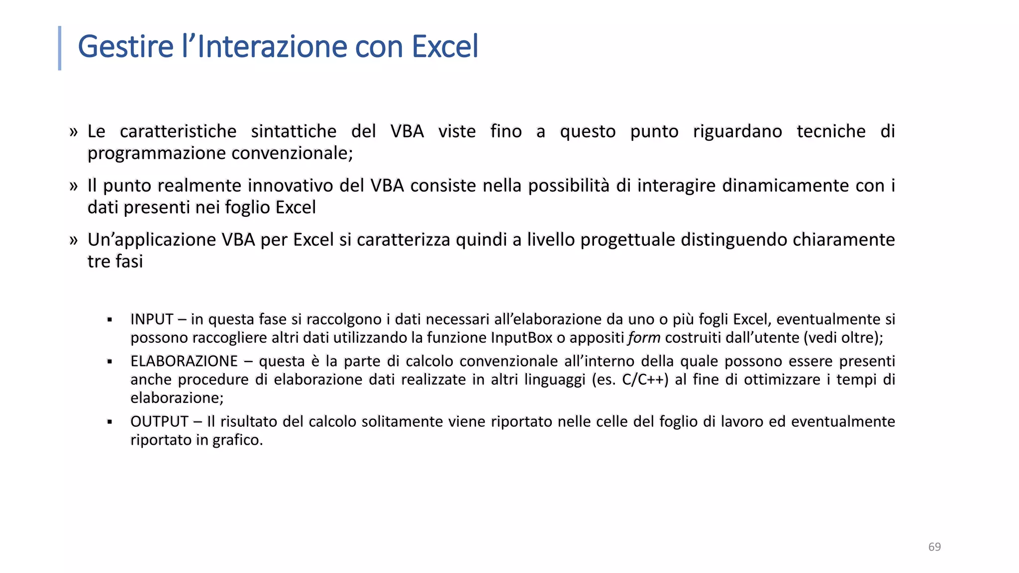 Gestire l’Interazione con Excel » Le caratteristiche sintattiche del VBA viste fino a questo punto riguardano tecniche di programmazione convenzionale; » Il punto realmente innovativo del VBA consiste nella possibilità di interagire dinamicamente con i dati presenti nei foglio Excel » Un’applicazione VBA per Excel si caratterizza quindi a livello progettuale distinguendo chiaramente tre fasi  INPUT – in questa fase si raccolgono i dati necessari all’elaborazione da uno o più fogli Excel, eventualmente si possono raccogliere altri dati utilizzando la funzione InputBox o appositi form costruiti dall’utente (vedi oltre);  ELABORAZIONE – questa è la parte di calcolo convenzionale all’interno della quale possono essere presenti anche procedure di elaborazione dati realizzate in altri linguaggi (es. C/C++) al fine di ottimizzare i tempi di elaborazione;  OUTPUT – Il risultato del calcolo solitamente viene riportato nelle celle del foglio di lavoro ed eventualmente riportato in grafico. 69 