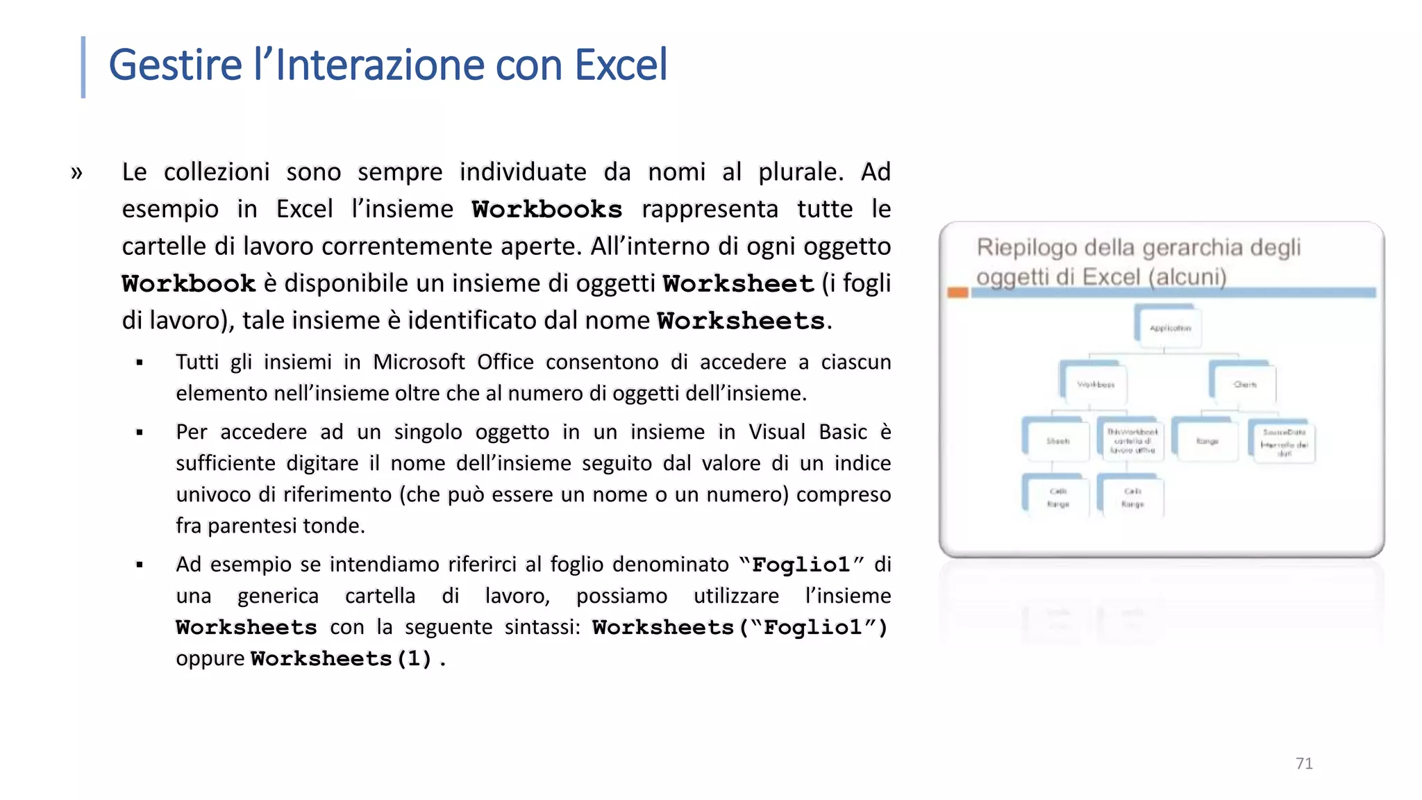 Gestire l’Interazione con Excel » Le collezioni sono sempre individuate da nomi al plurale. Ad esempio in Excel l’insieme Workbooks rappresenta tutte le cartelle di lavoro correntemente aperte. All’interno di ogni oggetto Workbook è disponibile un insieme di oggetti Worksheet (i fogli di lavoro), tale insieme è identificato dal nome Worksheets.  Tutti gli insiemi in Microsoft Office consentono di accedere a ciascun elemento nell’insieme oltre che al numero di oggetti dell’insieme.  Per accedere ad un singolo oggetto in un insieme in Visual Basic è sufficiente digitare il nome dell’insieme seguito dal valore di un indice univoco di riferimento (che può essere un nome o un numero) compreso fra parentesi tonde.  Ad esempio se intendiamo riferirci al foglio denominato “Foglio1” di una generica cartella di lavoro, possiamo utilizzare l’insieme Worksheets con la seguente sintassi: Worksheets(“Foglio1”) oppure Worksheets(1). 71 