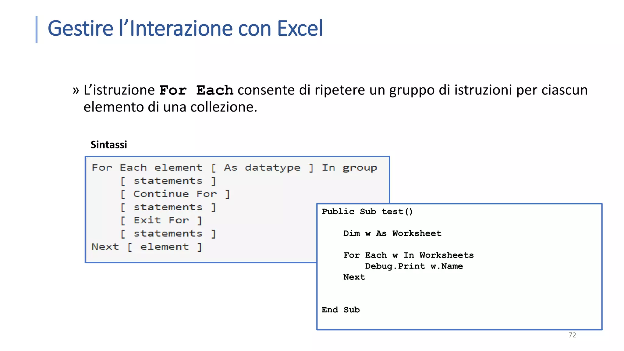 Gestire l’Interazione con Excel » L’istruzione For Each consente di ripetere un gruppo di istruzioni per ciascun elemento di una collezione. 72 Sintassi Public Sub test() Dim w As Worksheet For Each w In Worksheets Debug.Print w.Name Next End Sub 