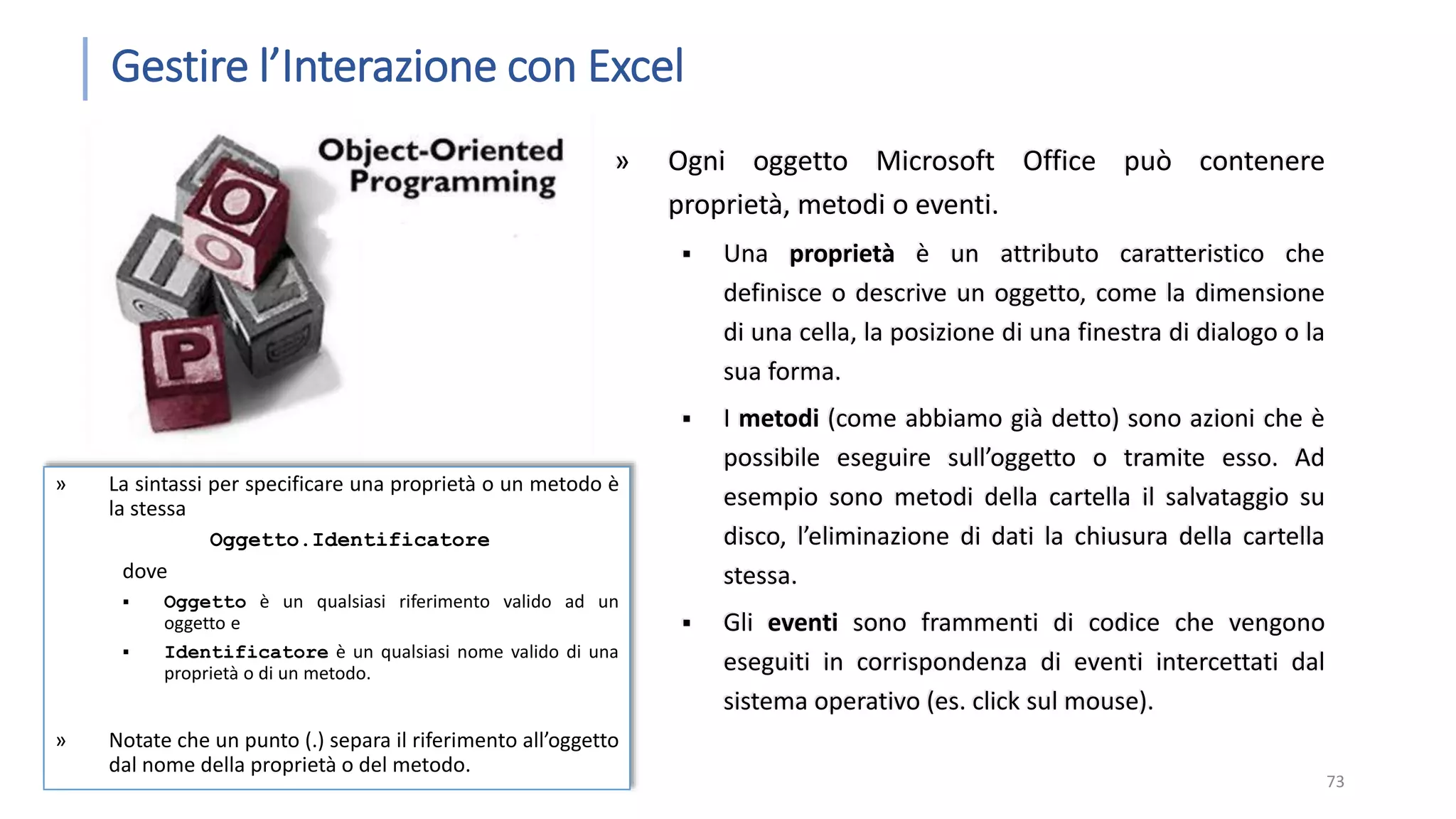Gestire l’Interazione con Excel » Ogni oggetto Microsoft Office può contenere proprietà, metodi o eventi.  Una proprietà è un attributo caratteristico che definisce o descrive un oggetto, come la dimensione di una cella, la posizione di una finestra di dialogo o la sua forma.  I metodi (come abbiamo già detto) sono azioni che è possibile eseguire sull’oggetto o tramite esso. Ad esempio sono metodi della cartella il salvataggio su disco, l’eliminazione di dati la chiusura della cartella stessa.  Gli eventi sono frammenti di codice che vengono eseguiti in corrispondenza di eventi intercettati dal sistema operativo (es. click sul mouse). 73 » La sintassi per specificare una proprietà o un metodo è la stessa Oggetto.Identificatore dove  Oggetto è un qualsiasi riferimento valido ad un oggetto e  Identificatore è un qualsiasi nome valido di una proprietà o di un metodo. » Notate che un punto (.) separa il riferimento all’oggetto dal nome della proprietà o del metodo. 