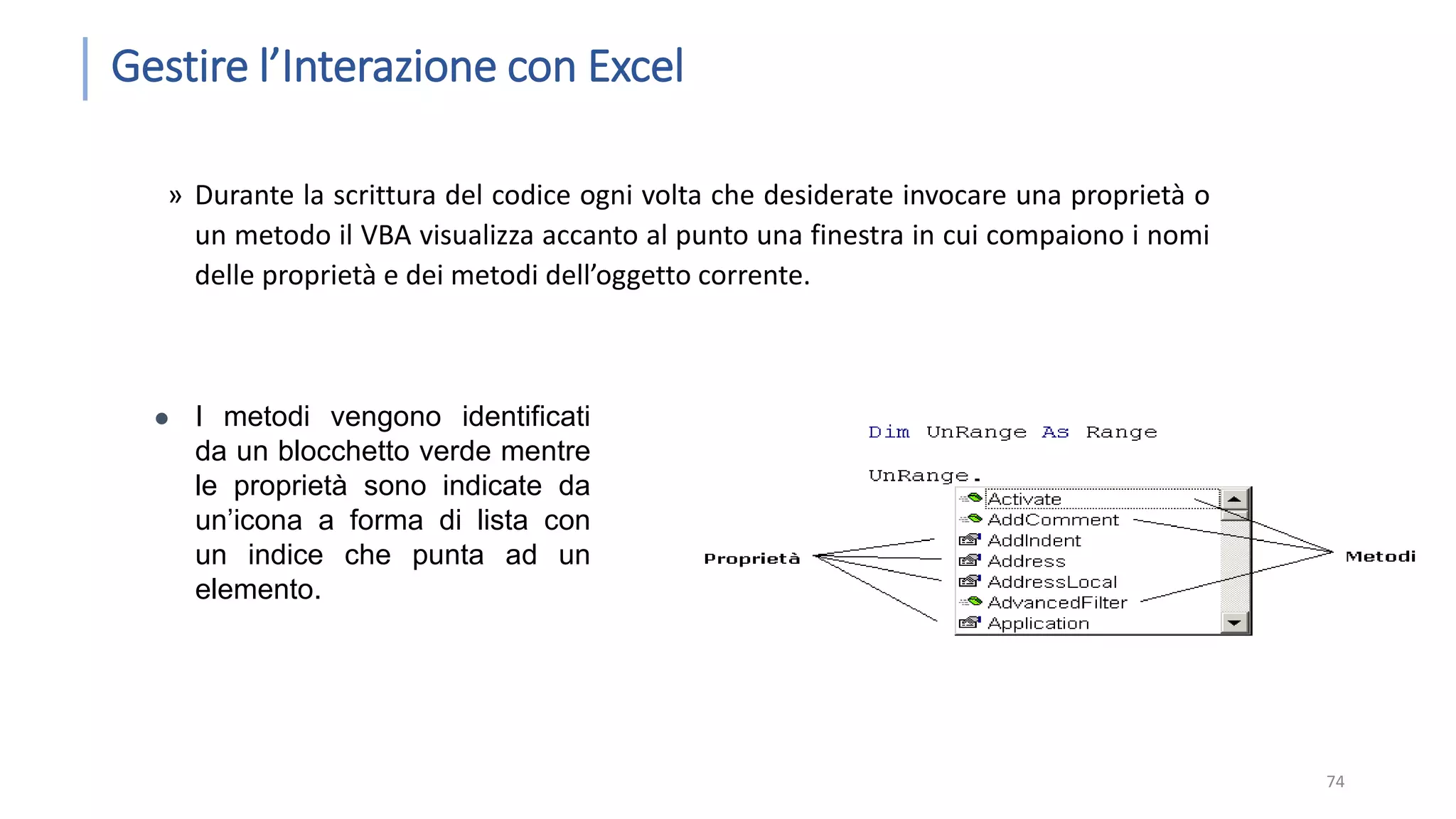Gestire l’Interazione con Excel » Durante la scrittura del codice ogni volta che desiderate invocare una proprietà o un metodo il VBA visualizza accanto al punto una finestra in cui compaiono i nomi delle proprietà e dei metodi dell’oggetto corrente. 74  I metodi vengono identificati da un blocchetto verde mentre le proprietà sono indicate da un’icona a forma di lista con un indice che punta ad un elemento. 