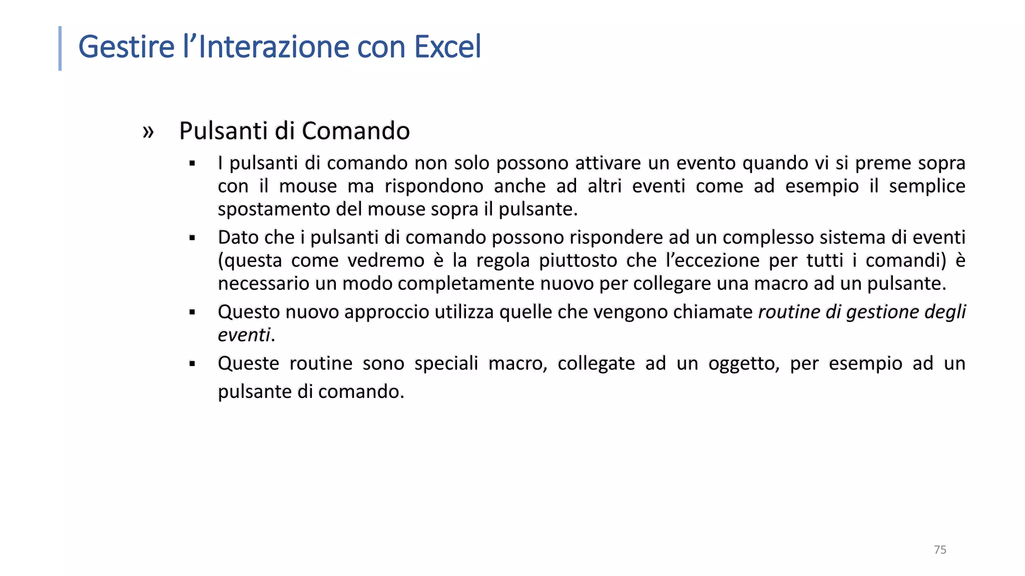 Gestire l’Interazione con Excel » Pulsanti di Comando  I pulsanti di comando non solo possono attivare un evento quando vi si preme sopra con il mouse ma rispondono anche ad altri eventi come ad esempio il semplice spostamento del mouse sopra il pulsante.  Dato che i pulsanti di comando possono rispondere ad un complesso sistema di eventi (questa come vedremo è la regola piuttosto che l’eccezione per tutti i comandi) è necessario un modo completamente nuovo per collegare una macro ad un pulsante.  Questo nuovo approccio utilizza quelle che vengono chiamate routine di gestione degli eventi.  Queste routine sono speciali macro, collegate ad un oggetto, per esempio ad un pulsante di comando. 75 