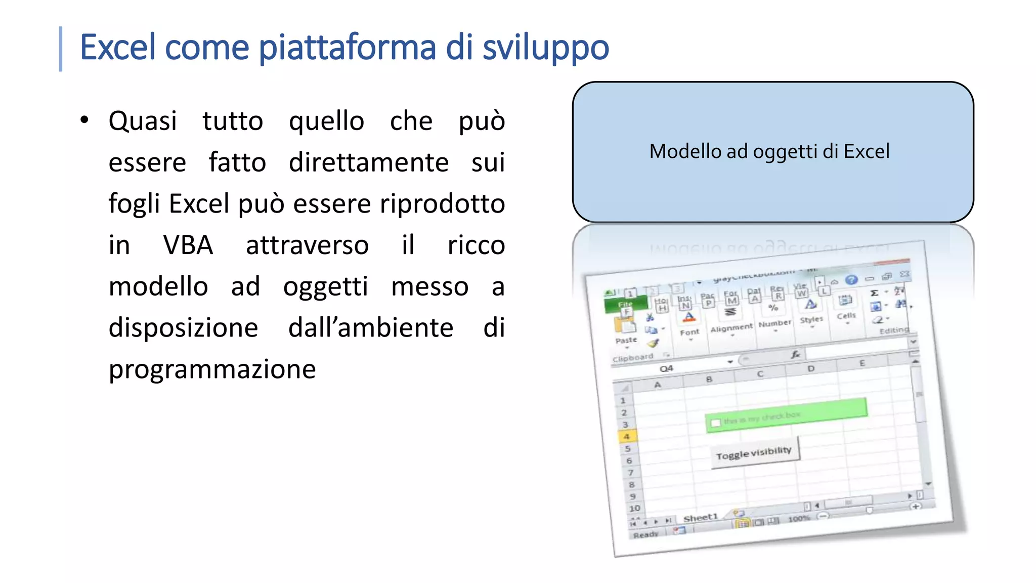 Excel come piattaforma di sviluppo • Quasi tutto quello che può essere fatto direttamente sui fogli Excel può essere riprodotto in VBA attraverso il ricco modello ad oggetti messo a disposizione dall’ambiente di programmazione Modello ad oggetti di Excel 