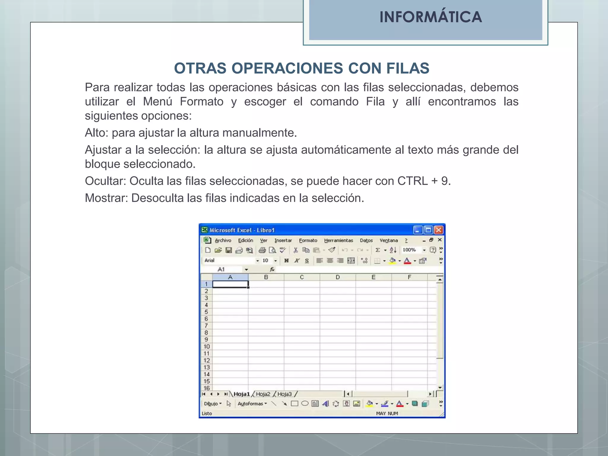 INFORMÁTICA
OTRAS OPERACIONES CON FILAS
Para realizar todas las operaciones básicas con las filas seleccionadas, debemos
utilizar el Menú Formato y escoger el comando Fila y allí encontramos las
siguientes opciones:
Alto: para ajustar la altura manualmente.
Ajustar a la selección: la altura se ajusta automáticamente al texto más grande del
bloque seleccionado.
Ocultar: Oculta las filas seleccionadas, se puede hacer con CTRL + 9.
Mostrar: Desoculta las filas indicadas en la selección.

 