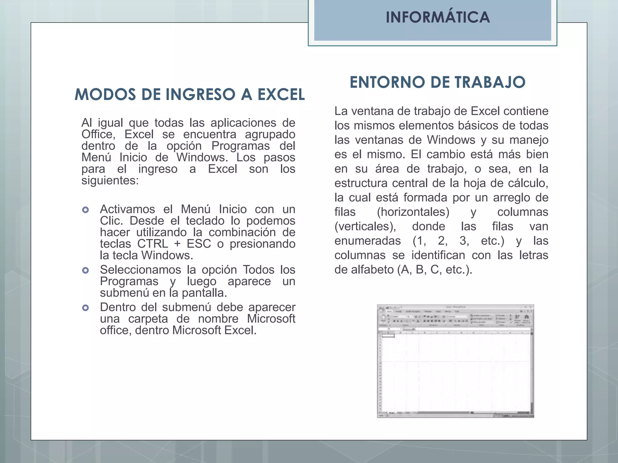 INFORMÁTICA

MODOS DE INGRESO A EXCEL
Al igual que todas las aplicaciones de
Office, Excel se encuentra agrupado
dentro de la opción Programas del
Menú Inicio de Windows. Los pasos
para el ingreso a Excel son los
siguientes:






Activamos el Menú Inicio con un
Clic. Desde el teclado lo podemos
hacer utilizando la combinación de
teclas CTRL + ESC o presionando
la tecla Windows.
Seleccionamos la opción Todos los
Programas y luego aparece un
submenú en la pantalla.
Dentro del submenú debe aparecer
una carpeta de nombre Microsoft
office, dentro Microsoft Excel.

ENTORNO DE TRABAJO
La ventana de trabajo de Excel contiene
los mismos elementos básicos de todas
las ventanas de Windows y su manejo
es el mismo. El cambio está más bien
en su área de trabajo, o sea, en la
estructura central de la hoja de cálculo,
la cual está formada por un arreglo de
filas
(horizontales)
y
columnas
(verticales), donde las filas van
enumeradas (1, 2, 3, etc.) y las
columnas se identifican con las letras
de alfabeto (A, B, C, etc.).

 