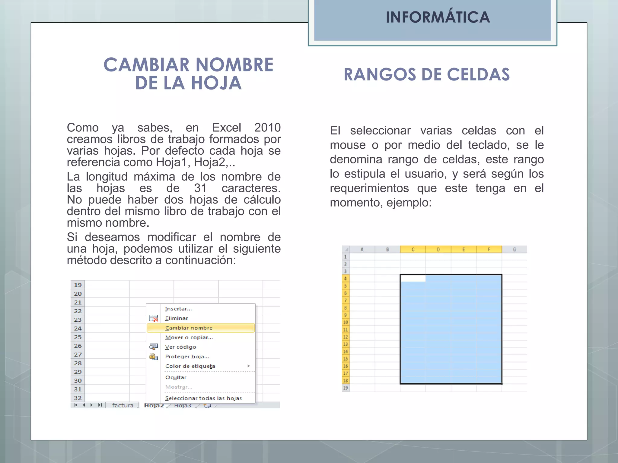 INFORMÁTICA

CAMBIAR NOMBRE
DE LA HOJA
Como ya sabes, en Excel 2010
creamos libros de trabajo formados por
varias hojas. Por defecto cada hoja se
referencia como Hoja1, Hoja2,..
La longitud máxima de los nombre de
las hojas es de 31 caracteres.
No puede haber dos hojas de cálculo
dentro del mismo libro de trabajo con el
mismo nombre.
Si deseamos modificar el nombre de
una hoja, podemos utilizar el siguiente
método descrito a continuación:

RANGOS DE CELDAS
El seleccionar varias celdas con el
mouse o por medio del teclado, se le
denomina rango de celdas, este rango
lo estipula el usuario, y será según los
requerimientos que este tenga en el
momento, ejemplo:

 