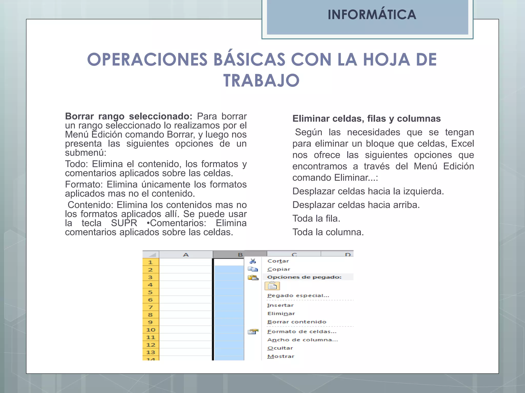 INFORMÁTICA

OPERACIONES BÁSICAS CON LA HOJA DE
TRABAJO
Borrar rango seleccionado: Para borrar
un rango seleccionado lo realizamos por el
Menú Edición comando Borrar, y luego nos
presenta las siguientes opciones de un
submenú:
Todo: Elimina el contenido, los formatos y
comentarios aplicados sobre las celdas.
Formato: Elimina únicamente los formatos
aplicados mas no el contenido.
Contenido: Elimina los contenidos mas no
los formatos aplicados allí. Se puede usar
la tecla SUPR •Comentarios: Elimina
comentarios aplicados sobre las celdas.

Eliminar celdas, filas y columnas
Según las necesidades que se tengan
para eliminar un bloque que celdas, Excel
nos ofrece las siguientes opciones que
encontramos a través del Menú Edición
comando Eliminar...:
Desplazar celdas hacia la izquierda.
Desplazar celdas hacia arriba.
Toda la fila.
Toda la columna.

 