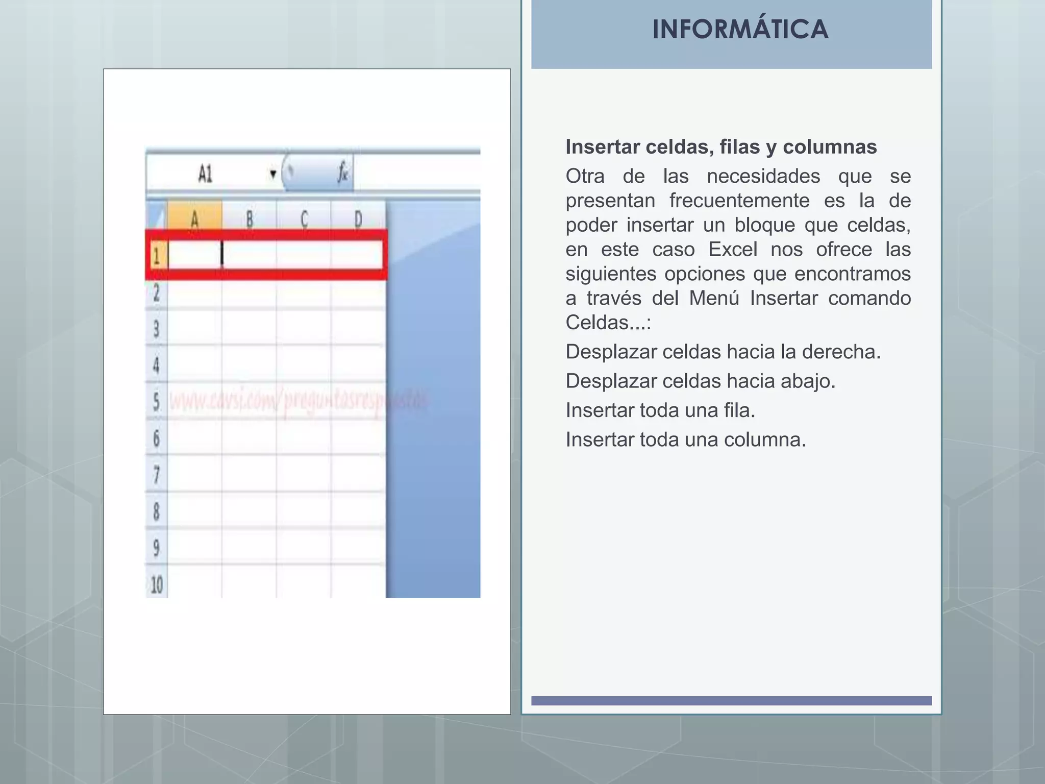 INFORMÁTICA

Insertar celdas, filas y columnas
Otra de las necesidades que se
presentan frecuentemente es la de
poder insertar un bloque que celdas,
en este caso Excel nos ofrece las
siguientes opciones que encontramos
a través del Menú Insertar comando
Celdas...:
Desplazar celdas hacia la derecha.
Desplazar celdas hacia abajo.
Insertar toda una fila.
Insertar toda una columna.

 