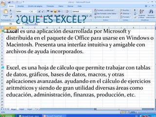 ¿QUE ES EXCEL?
 Excel es una aplicación desarrollada por Microsoft y
 distribuida en el paquete de Office para usarse en Windows o
 Macintosh. Presenta una interfaz intuitiva y amigable con
 archivos de ayuda incorporados.

 Excel, es una hoja de cálculo que permite trabajar con tablas
 de datos, gráficos, bases de datos, macros, y otras
 aplicaciones avanzadas. ayudando en el cálculo de ejercicios
 aritméticos y siendo de gran utilidad diversas áreas como
 educación, administración, finanzas, producción, etc.
 