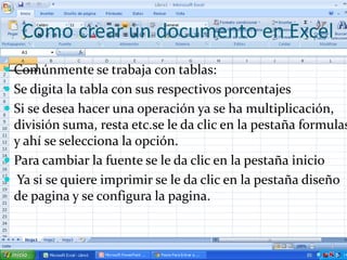 Como crear un documento en Excel
 Comúnmente se trabaja con tablas:
 Se digita la tabla con sus respectivos porcentajes
 Si se desea hacer una operación ya se ha multiplicación,
  división suma, resta etc.se le da clic en la pestaña formulas
  y ahí se selecciona la opción.
 Para cambiar la fuente se le da clic en la pestaña inicio
 Ya si se quiere imprimir se le da clic en la pestaña diseño
  de pagina y se configura la pagina.
 