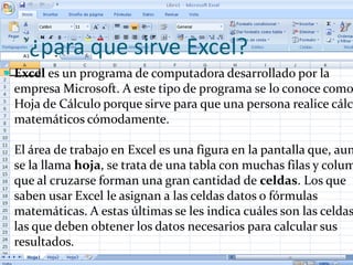 `¿para que sirve Excel?
 Excel es un programa de computadora desarrollado por la
 empresa Microsoft. A este tipo de programa se lo conoce como
 Hoja de Cálculo porque sirve para que una persona realice cálc
 matemáticos cómodamente.

 El área de trabajo en Excel es una figura en la pantalla que, aun
 se la llama hoja, se trata de una tabla con muchas filas y colum
 que al cruzarse forman una gran cantidad de celdas. Los que
 saben usar Excel le asignan a las celdas datos o fórmulas
 matemáticas. A estas últimas se les indica cuáles son las celdas
 las que deben obtener los datos necesarios para calcular sus
 resultados.
 