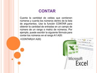 CONTAR
Cuenta la cantidad de celdas que contienen
números y cuenta los números dentro de la lista
de argumentos. Use la función CONTAR para
obtener la cantidad de entradas en un campo de
número de un rango o matriz de números. Por
ejemplo, puede escribir la siguiente fórmula para
contar los números en el rango A1:A20:
=CONTAR(A1:A20)
 