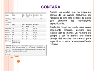 CONTARA
Cuenta las celdas que no están en
blanco de un campo (columna) de
registros de una lista o base de datos
que cumplen las condiciones
especificadas.
Cualquier rango se puede usar como
argumento criterios, siempre que
incluya por lo menos un nombre de
campo y por lo menos una celda
debajo del nombre de campo para
especificar un valor de comparación de
criterios.
A B C D E F
Árbol Alto Eda
d
Rendimi
ento
Benefici
o
Alto
="=Manz
ano"
>10 <16
="=Peral"
Árbol Alto Eda
d
Rendimi
ento
Benefici
o
Manzano 18 20 14 105,00
Peral 12 12 10 96,00
Cerezo 13 14 9 105,00
Manzano 14 15 10 75,00
Peral 9 8 8 76,80
Manzano 8 9 6 45,00
Fórmula Descripción
(resultado)
=BDCON
TARA(A4
:E10;
"Benefici
o";
A1:F2)
Esta función examina los registros de manzanos
cuyo alto varía entre 10 y 16 metros, y determina el
número de campos Ganancia de esos registros que
no están en blanco. (1)
 