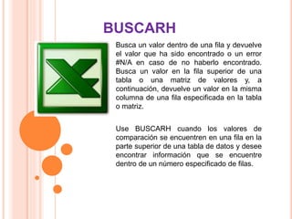 Busca un valor dentro de una fila y devuelve
el valor que ha sido encontrado o un error
#N/A en caso de no haberlo encontrado.
Busca un valor en la fila superior de una
tabla o una matriz de valores y, a
continuación, devuelve un valor en la misma
columna de una fila especificada en la tabla
o matriz.
Use BUSCARH cuando los valores de
comparación se encuentren en una fila en la
parte superior de una tabla de datos y desee
encontrar información que se encuentre
dentro de un número especificado de filas.
BUSCARH
 