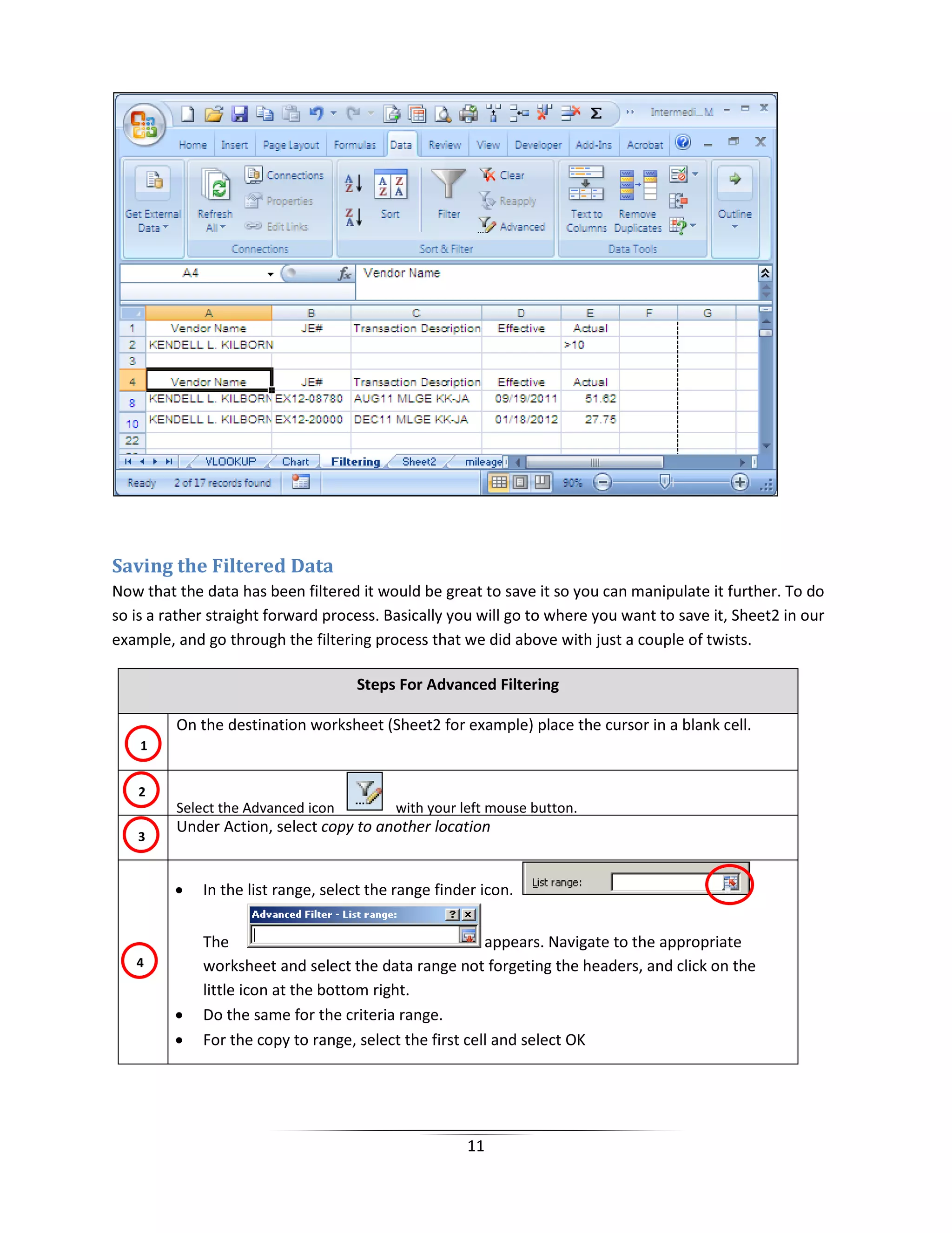 11
Saving the Filtered Data
Now that the data has been filtered it would be great to save it so you can manipulate it further. To do
so is a rather straight forward process. Basically you will go to where you want to save it, Sheet2 in our
example, and go through the filtering process that we did above with just a couple of twists.
Steps For Advanced Filtering
On the destination worksheet (Sheet2 for example) place the cursor in a blank cell.
Select the Advanced icon with your left mouse button.
Under Action, select copy to another location
• In the list range, select the range finder icon.
The appears. Navigate to the appropriate
worksheet and select the data range not forgeting the headers, and click on the
little icon at the bottom right.
• Do the same for the criteria range.
• For the copy to range, select the first cell and select OK
1
2
3
4
 