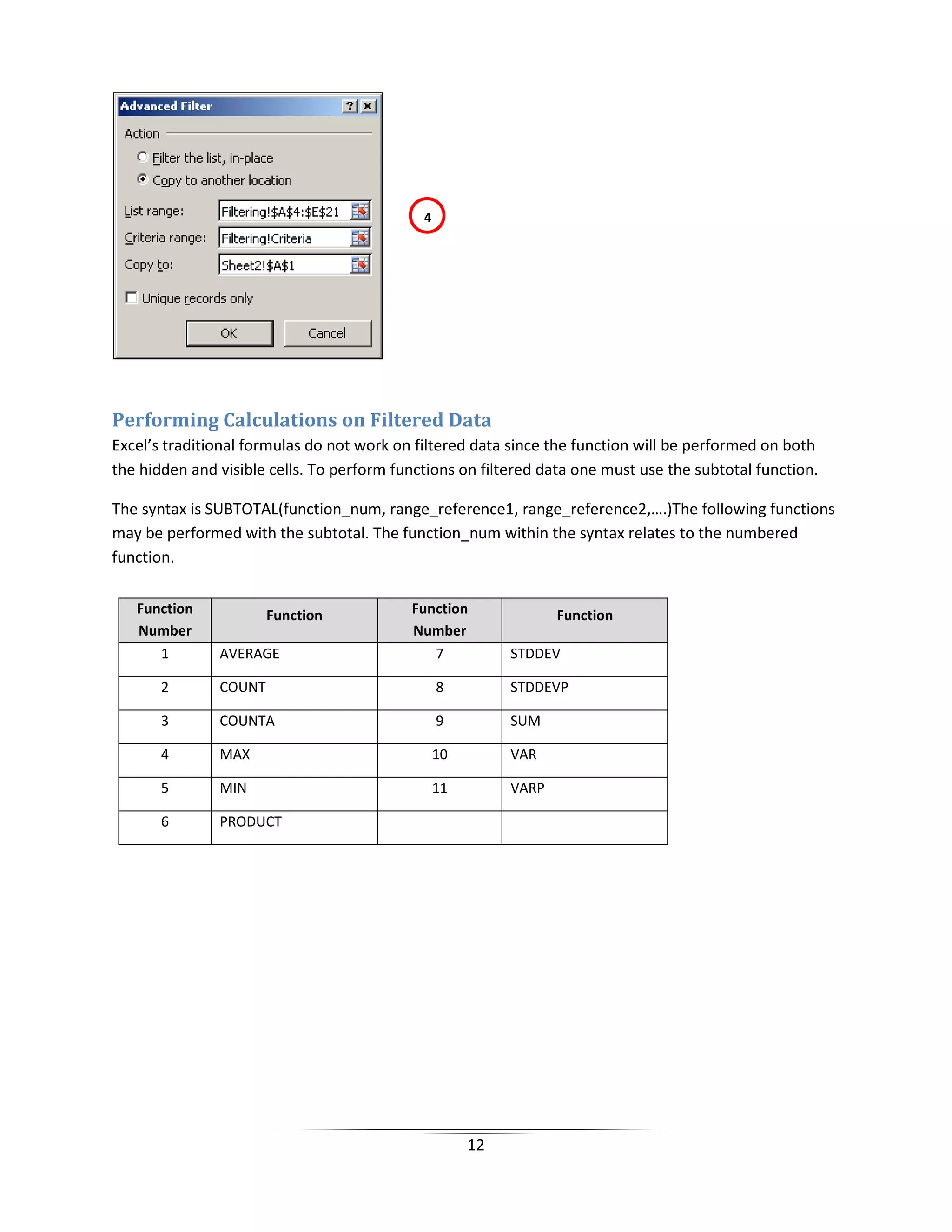 12
Performing Calculations on Filtered Data
Excel’s traditional formulas do not work on filtered data since the function will be performed on both
the hidden and visible cells. To perform functions on filtered data one must use the subtotal function.
The syntax is SUBTOTAL(function_num, range_reference1, range_reference2,….)The following functions
may be performed with the subtotal. The function_num within the syntax relates to the numbered
function.
Function
Number
Function Function
Number
Function
1 AVERAGE 7 STDDEV
2 COUNT 8 STDDEVP
3 COUNTA 9 SUM
4 MAX 10 VAR
5 MIN 11 VARP
6 PRODUCT
4
 