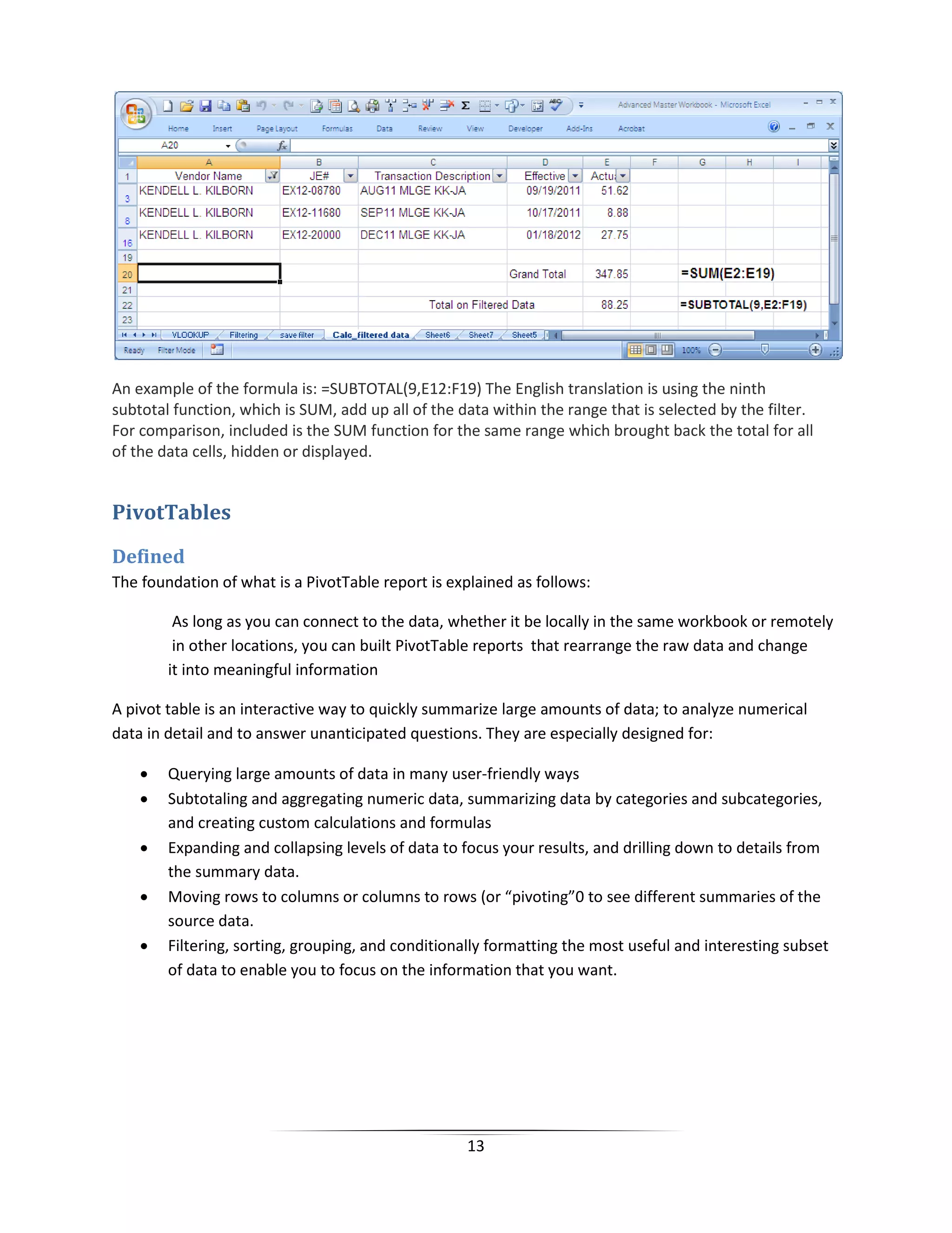 13
An example of the formula is: =SUBTOTAL(9,E12:F19) The English translation is using the ninth
subtotal function, which is SUM, add up all of the data within the range that is selected by the filter.
For comparison, included is the SUM function for the same range which brought back the total for all
of the data cells, hidden or displayed.
PivotTables
Defined
The foundation of what is a PivotTable report is explained as follows:
As long as you can connect to the data, whether it be locally in the same workbook or remotely
in other locations, you can built PivotTable reports that rearrange the raw data and change
it into meaningful information
A pivot table is an interactive way to quickly summarize large amounts of data; to analyze numerical
data in detail and to answer unanticipated questions. They are especially designed for:
• Querying large amounts of data in many user-friendly ways
• Subtotaling and aggregating numeric data, summarizing data by categories and subcategories,
and creating custom calculations and formulas
• Expanding and collapsing levels of data to focus your results, and drilling down to details from
the summary data.
• Moving rows to columns or columns to rows (or “pivoting”0 to see different summaries of the
source data.
• Filtering, sorting, grouping, and conditionally formatting the most useful and interesting subset
of data to enable you to focus on the information that you want.
 