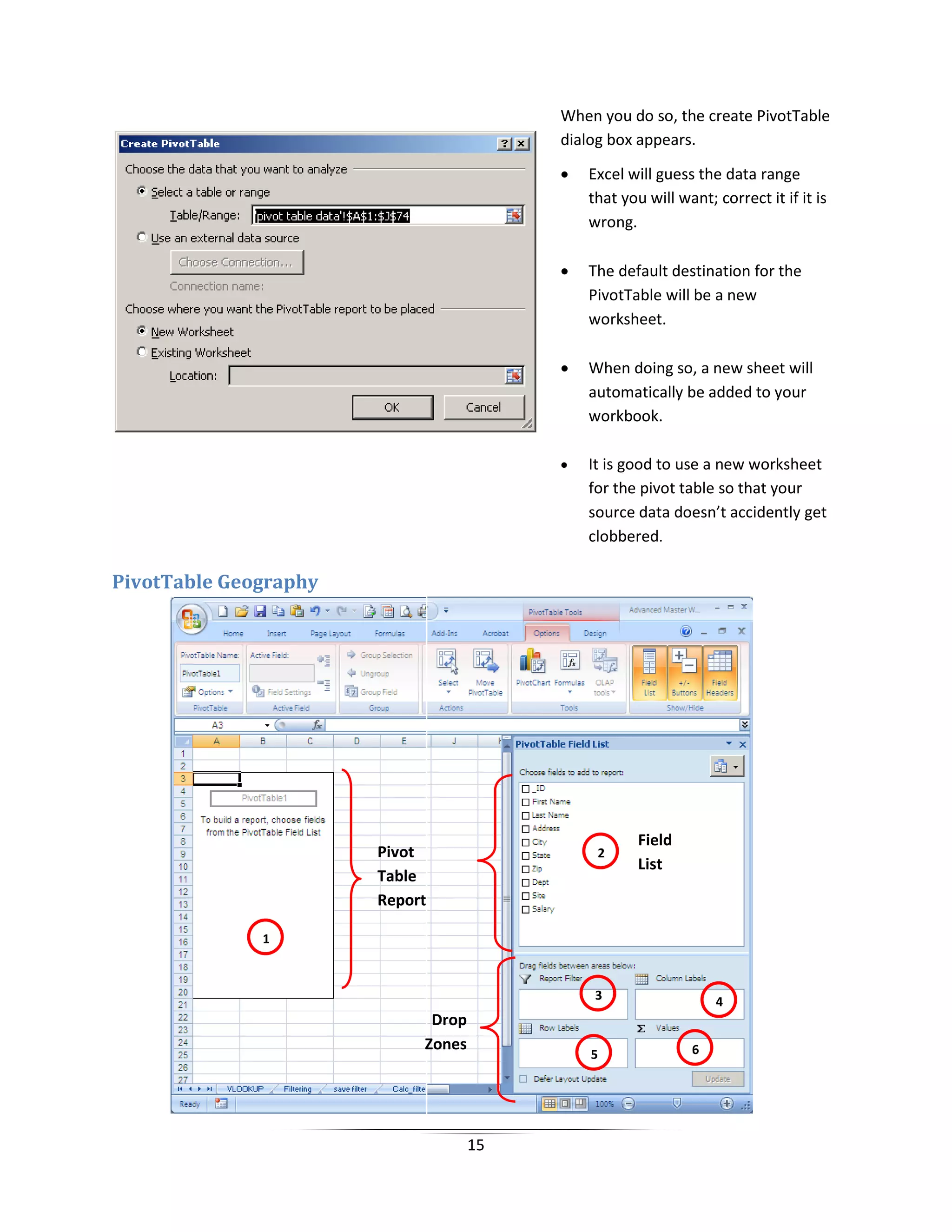 15
PivotTable Geography
When you do so, the create PivotTable
dialog box appears.
• Excel will guess the data range
that you will want; correct it if it is
wrong.
• The default destination for the
PivotTable will be a new
worksheet.
• When doing so, a new sheet will
automatically be added to your
workbook.
• It is good to use a new worksheet
for the pivot table so that your
source data doesn’t accidently get
clobbered.
43
2
1
65
Pivot
Table
Report
Field
List
Drop
Zones
 
