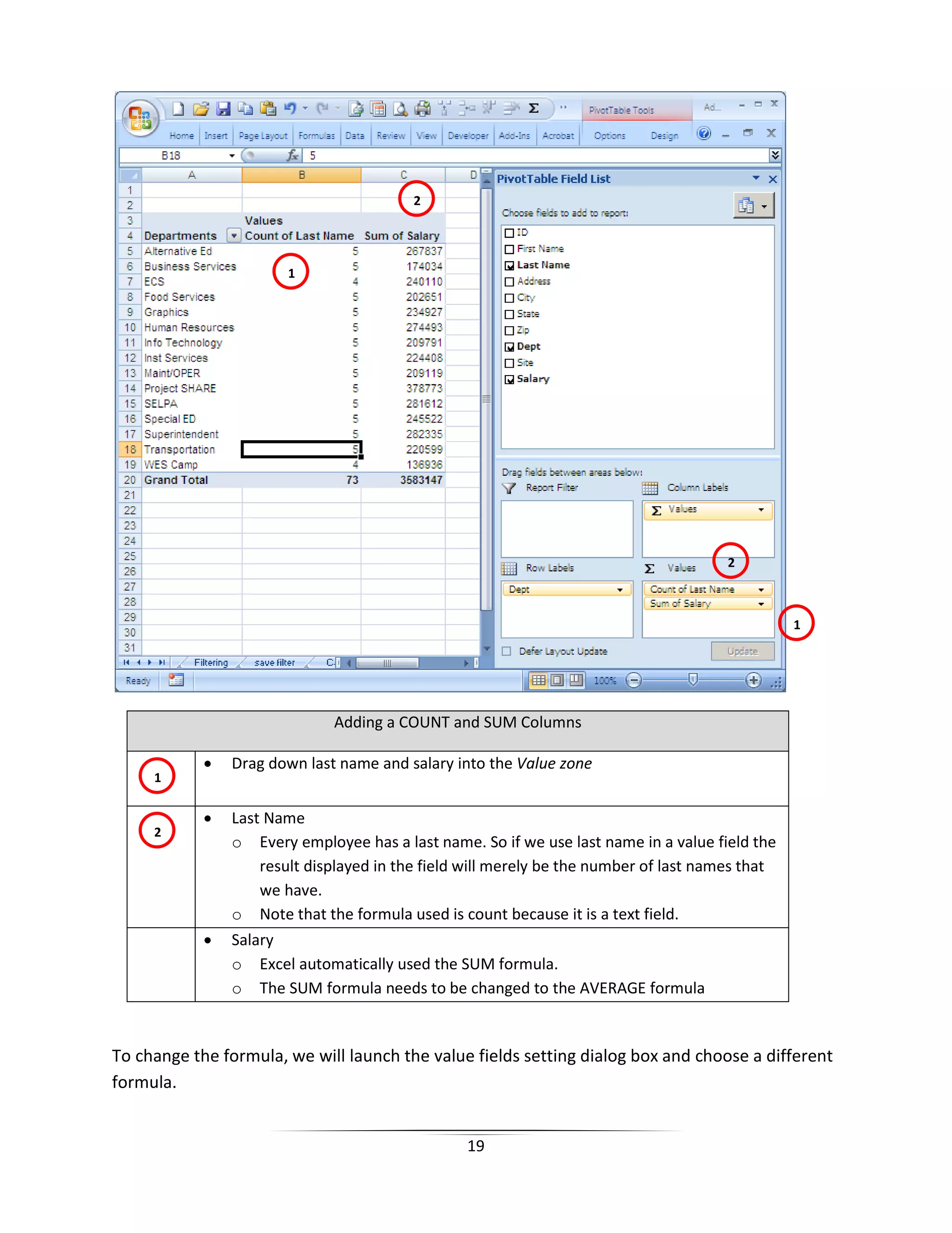 19
Adding a COUNT and SUM Columns
• Drag down last name and salary into the Value zone
• Last Name
o Every employee has a last name. So if we use last name in a value field the
result displayed in the field will merely be the number of last names that
we have.
o Note that the formula used is count because it is a text field.
• Salary
o Excel automatically used the SUM formula.
o The SUM formula needs to be changed to the AVERAGE formula
To change the formula, we will launch the value fields setting dialog box and choose a different
formula.
2
1
2
1
1
2
 
