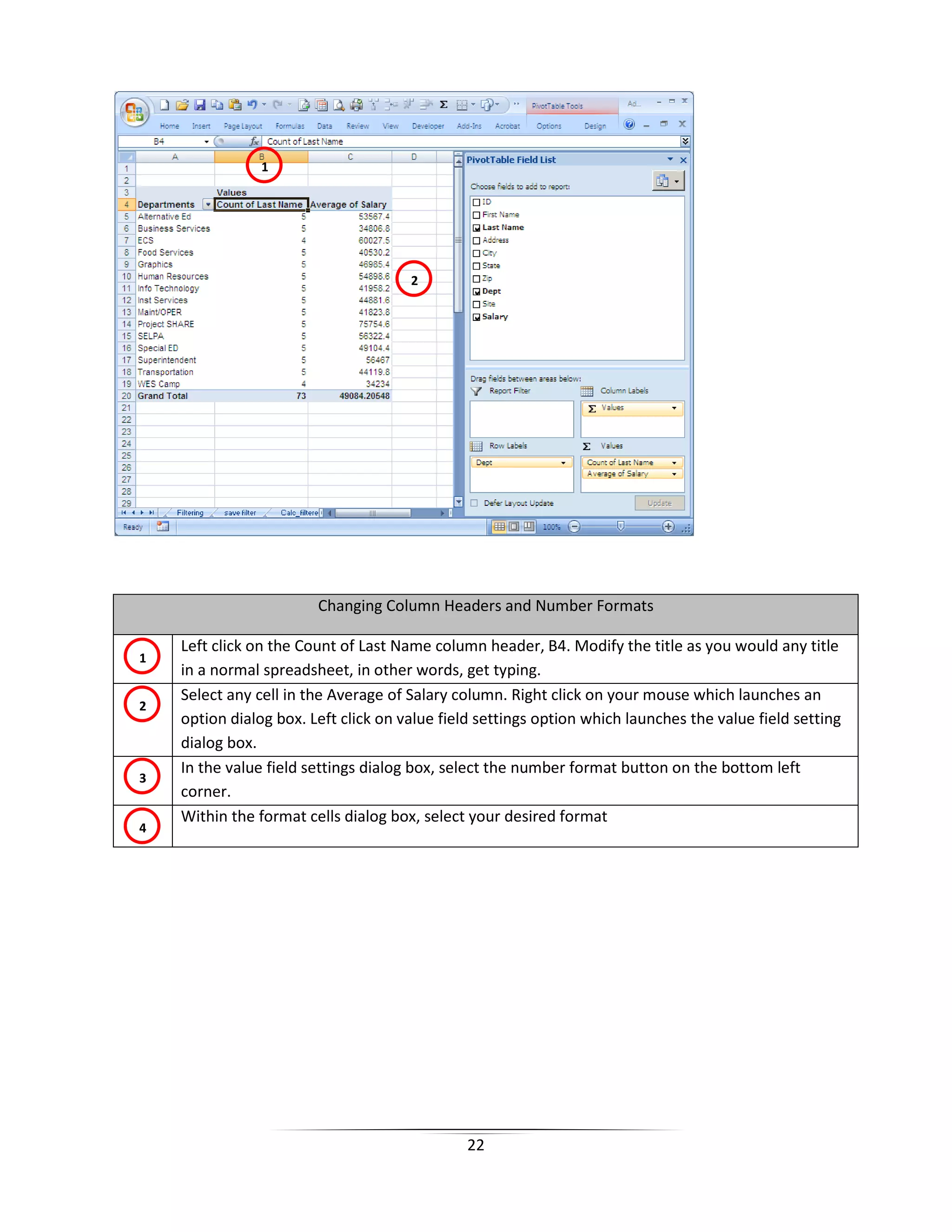 22
Changing Column Headers and Number Formats
Left click on the Count of Last Name column header, B4. Modify the title as you would any title
in a normal spreadsheet, in other words, get typing.
Select any cell in the Average of Salary column. Right click on your mouse which launches an
option dialog box. Left click on value field settings option which launches the value field setting
dialog box.
In the value field settings dialog box, select the number format button on the bottom left
corner.
Within the format cells dialog box, select your desired format
1
2
1
2
3
4
 